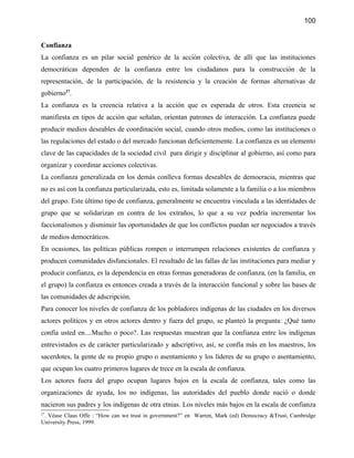 100


Confianza
La confianza es un pilar social genérico de la acción colectiva, de allí que las instituciones
democráticas dependen de la confianza entre los ciudadanos para la construcción de la
representación, de la participación, de la resistencia y la creación de formas alternativas de
gobierno27.
La confianza es la creencia relativa a la acción que es esperada de otros. Esta creencia se
manifiesta en tipos de acción que señalan, orientan patrones de interacción. La confianza puede
producir medios deseables de coordinación social, cuando otros medios, como las instituciones o
las regulaciones del estado o del mercado funcionan deficientemente. La confianza es un elemento
clave de las capacidades de la sociedad civil para dirigir y disciplinar al gobierno, así como para
organizar y coordinar acciones colectivas.
La confianza generalizada en los demás conlleva formas deseables de democracia, mientras que
no es así con la confianza particularizada, esto es, limitada solamente a la familia o a los miembros
del grupo. Este último tipo de confianza, generalmente se encuentra vinculada a las identidades de
grupo que se solidarizan en contra de los extraños, lo que a su vez podría incrementar los
faccionalismos y disminuir las oportunidades de que los conflictos puedan ser negociados a través
de medios democráticos.
En ocasiones, las políticas públicas rompen o interrumpen relaciones existentes de confianza y
producen comunidades disfuncionales. El resultado de las fallas de las instituciones para mediar y
producir confianza, es la dependencia en otras formas generadoras de confianza, (en la familia, en
el grupo) la confianza es entonces creada a través de la interacción funcional y sobre las bases de
las comunidades de adscripción.
Para conocer los niveles de confianza de los pobladores indígenas de las ciudades en los diversos
actores políticos y en otros actores dentro y fuera del grupo, se planteó la pregunta: ¿Qué tanto
confía usted en....Mucho o poco?. Las respuestas muestran que la confianza entre los indígenas
entrevistados es de carácter particularizado y adscriptivo, así, se confía más en los maestros, los
sacerdotes, la gente de su propio grupo o asentamiento y los líderes de su grupo o asentamiento,
que ocupan los cuatro primeros lugares de trece en la escala de confianza.
Los actores fuera del grupo ocupan lugares bajos en la escala de confianza, tales como las
organizaciones de ayuda, los no indígenas, las autoridades del pueblo donde nació o donde
nacieron sus padres y los indígenas de otra etnias. Los niveles más bajos en la escala de confianza
27
 . Véase Claus Offe : “How can we trust in government?” en Warren, Mark (ed) Democracy &Trust, Cambridge
University Press, 1999.
 