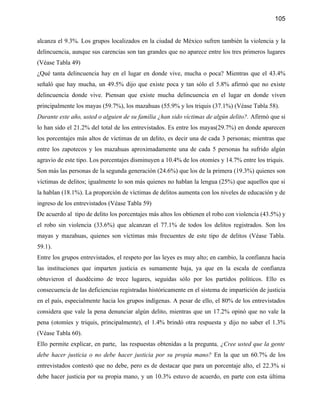 105


alcanza el 9.3%. Los grupos localizados en la ciudad de México sufren también la violencia y la
delincuencia, aunque sus carencias son tan grandes que no aparece entre los tres primeros lugares
(Véase Tabla 49)
¿Qué tanta delincuencia hay en el lugar en donde vive, mucha o poca? Mientras que el 43.4%
señaló que hay mucha, un 49.5% dijo que existe poca y tan sólo el 5.8% afirmó que no existe
delincuencia donde vive. Piensan que existe mucha delincuencia en el lugar en donde viven
principalmente los mayas (59.7%), los mazahuas (55.9% y los triquis (37.1%) (Véase Tabla 58).
Durante este año, usted o alguien de su familia ¿han sido víctimas de algún delito?. Afirmó que si
lo han sido el 21.2% del total de los entrevistados. Es entre los mayas(29.7%) en donde aparecen
los porcentajes más altos de víctimas de un delito, es decir una de cada 3 personas; mientras que
entre los zapotecos y los mazahuas aproximadamente una de cada 5 personas ha sufrido algún
agravio de este tipo. Los porcentajes disminuyen a 10.4% de los otomíes y 14.7% entre los triquis.
Son más las personas de la segunda generación (24.6%) que los de la primera (19.3%) quienes son
víctimas de delitos; igualmente lo son más quienes no hablan la lengua (25%) que aquellos que si
la hablan (18.1%). La proporción de víctimas de delitos aumenta con los niveles de educación y de
ingreso de los entrevistados (Véase Tabla 59)
De acuerdo al tipo de delito los porcentajes más altos los obtienen el robo con violencia (43.5%) y
el robo sin violencia (33.6%) que alcanzan el 77.1% de todos los delitos registrados. Son los
mayas y mazahuas, quienes son víctimas más frecuentes de este tipo de delitos (Véase Tabla.
59.1).
Entre los grupos entrevistados, el respeto por las leyes es muy alto; en cambio, la confianza hacia
las instituciones que imparten justicia es sumamente baja, ya que en la escala de confianza
obtuvieron el duodécimo de trece lugares, seguidas sólo por los partidos políticos. Ello es
consecuencia de las deficiencias registradas históricamente en el sistema de impartición de justicia
en el país, especialmente hacia los grupos indígenas. A pesar de ello, el 80% de los entrevistados
considera que vale la pena denunciar algún delito, mientras que un 17.2% opinó que no vale la
pena (otomíes y triquis, principalmente), el 1.4% brindó otra respuesta y dijo no saber el 1.3%
(Véase Tabla 60).
Ello permite explicar, en parte, las respuestas obtenidas a la pregunta, ¿Cree usted que la gente
debe hacer justicia o no debe hacer justicia por su propia mano? En la que un 60.7% de los
entrevistados contestó que no debe, pero es de destacar que para un porcentaje alto, el 22.3% si
debe hacer justicia por su propia mano, y un 10.3% estuvo de acuerdo, en parte con esta última
 