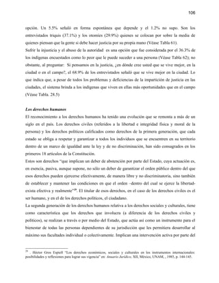 106


opción. Un 5.5% señaló en forma espontánea que depende y el 1.2% no supo. Son los
entrevistados triquis (37.1%) y los otomíes (29.9%) quienes se colocan por sobre la media de
quienes piensan que la gente si debe hacer justicia por su propia mano (Véase Tabla 61).
Sufrir la injusticia y el abuso de la autoridad es una opción que fue considerada por el 36.3% de
los indígenas encuestados como lo peor que le puede suceder a una persona (Véase Tabla 62); no
obstante, al preguntar: Si pensamos en la justicia, ¿en dónde cree usted que se vive mejor, en la
ciudad o en el campo?, el 68.9% de los entrevistados señaló que se vive mejor en la ciudad. Lo
que indica que, a pesar de todos los problemas y deficiencias de la impartición de justicia en las
ciudades, el sistema brinda a los indígenas que viven en ellas más oportunidades que en el campo
(Véase Tabla. 28.5)


Los derechos humanos
El reconocimiento a los derechos humanos ha tenido una evolución que se remonta a más de un
siglo en el país. Los derechos civiles (referidos a la libertad e integridad física y moral de la
persona) y los derechos políticos calificados como derechos de la primera generación, que cada
estado se obliga a respetar y garantizar a todos los individuos que se encuentren en su territorio
dentro de un marco de igualdad ante la ley y de no discriminación, han sido consagrados en los
primeros 18 artículos de la Constitución.
Estos son derechos “que implican un deber de abstención por parte del Estado, cuya actuación es,
en esencia, pasiva, aunque supone, no sólo un deber de garantizar el orden público dentro del que
esos derechos pueden ejercerse efectivamente, de manera libre y no discriminatoria, sino también
de establecer y mantener las condiciones en que el orden –dentro del cual se ejerce la libertad-
exista efectiva y realmente”29. El titular de esos derechos, en el caso de los derechos civiles es el
ser humano, y en el de los derechos políticos, el ciudadano.
La segunda generación de los derechos humanos relativa a los derechos sociales y culturales, tiene
como característica que los derechos que involucra (a diferencia de los derechos civiles y
políticos), se realizan a través o por medio del Estado, que actúa así como un instrumento para el
bienestar de todas las personas dependientes de su jurisdicción que les permitiera desarrollar al
máximo sus facultades individual o colectivamente. Implican una intervención activa por parte del


29
   . Héctor Gros Espiell “Los derechos económicos, sociales y culturales en los instrumentos internacionales:
posibilidades y reflexiones para lograr sus vigencia” en: Anuario Jurídico, XII, México, UNAM, , 1985, p. 144-145.
 