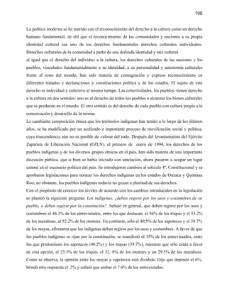 108


La política moderna se ha nutrido con el reconocimiento del derecho a la cultura como un derecho
humano fundamental, de allí que el reconocimiento de las comunidades y naciones a su propia
identidad cultural sea uno de los derechos fundamentales derechos culturales individuales.
Derechos culturales de la comunidad a partir de una definida identidad y raíz cultural.
al igual que el derecho del individuo a la cultura, los derechos culturales de las naciones y los
pueblos, vinculados fundamentalmente a su identidad, a su personalidad y autonomía culturales
frente al resto del mundo, han sido materia de consagración y expreso reconocimiento en
diferentes tratados y declaraciones y constituciones política y de los estados. El sujeto de este
derecho es individual y colectivo al mismo tiempo. Las colectividades, los pueblos, tienen derecho
a la cultura en dos sentidos: uno es el derecho de todos los pueblos a alcanzar los bienes culturales
que se producen en el mundo. El otro sentido es del derecho de cada pueblo con cultura propia a la
conservación y desarrollo de la misma.
La cambiante composición étnica que los territorios indígenas han tenido a lo largo de los últimos
años, se ha modificado por un acelerado e importante proceso de movilización social y política,
cuya trascendencia aún no es posible de valorar del todo. Después del levantamiento del Ejército
Zapatista de Liberación Nacional (EZLN), el primero de enero de 1994, los derechos de los
pueblos indígenas y de los diversos grupos étnicos en el país, han sido materia de una importante
discusión pública, que si bien se había iniciado con antelación, ahora pasaron a ocupar un lugar
central en el escenario político del país. Se introdujeron cambios al artículo 4º. Constitucional y se
aprobaron legislaciones para normar los derechos indígenas en los estados de Oaxaca y Quintana
Roo; no obstante, los pueblos indígenas todavía no gozan a plenitud de sus derechos.
Con el propósito de conocer los niveles de acuerdo con los cambios introducidos en la legislación
se planteó la siguiente pregunta: Los indígenas, ¿deben regirse por los usos y costumbres de su
pueblo, o deben regirse por la constitución?. Señaló en general, que deben regirse por los usos y
costumbres el 46.1% de los entrevistados, entre los que destacan, el 56% de los triquis y el 53.2%
de los mazahuas, el 52.2% de los otomíes. En contraste, sólo el 40.5% de los zapotecos y el 39.7%
de los mayas, afirmaron que los indígenas deben regirse por los usos y costumbres. A favor de que
los pueblos indígenas se rijan por la constitución, se manifestó el 35% de los entrevistados, entre
los que predominan los zapotecos (40.2%) y los mayas (39.7%), mientras que sólo están a favor
de esta opción, el 23.3% de los triquis, el 32. 8% de los otomíes y un 29.5% de los mazahuas.
Como se observa, la opinión entre los mayas y zapotecos está dividida. Dijo que depende el 6%,
brindó otra respuesta el .2% y señaló que ambas el 7.6% de los entrevistados.
 