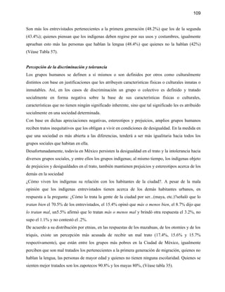 109


Son más los entrevistados pertenecientes a la primera generación (48.2%) que los de la segunda
(43.4%); quienes piensan que los indígenas deben regirse por sus usos y costumbres, igualmente
aprueban esto más las personas que hablan la lengua (48.4%) que quienes no la hablan (42%)
(Véase Tabla 57).


Percepción de la discriminación y tolerancia
Los grupos humanos se definen a sí mismos o son definidos por otros como culturalmente
distintos con base en justificaciones que les atribuyen características físicas o culturales innatas o
inmutables. Así, en los casos de discriminación un grupo o colectivo es definido y tratado
socialmente en forma negativa sobre la base de sus características físicas o culturales,
características que no tienen ningún significado inherente, sino que tal significado les es atribuido
socialmente en una sociedad determinada.
Con base en dichas apreciaciones negativas, estereotipos y prejuicios, amplios grupos humanos
reciben tratos inequitativos que los obligan a vivir en condiciones de desigualdad. En la medida en
que una sociedad es más abierta a las diferencias, tenderá a ser más igualitaria hacia todos los
grupos sociales que habitan en ella.
Desafortunadamente, todavía en México persisten la desigualdad en el trato y la intolerancia hacia
diversos grupos sociales, y entre ellos los grupos indígenas; al mismo tiempo, los indígenas objeto
de prejuicios y desigualdades en el trato, también mantienen prejuicios y estereotipos acerca de los
demás en la sociedad
¿Cómo viven los indígenas su relación con los habitantes de la ciudad?. A pesar de la mala
opinión que los indígenas entrevistados tienen acerca de los demás habitantes urbanos, en
respuesta a la pregunta: ¿Cómo lo trata la gente de la ciudad por ser...(maya, etc.)?señaló que lo
tratan bien el 70.5% de los entrevistados, el 15.4% opinó que más o menos bien, el 8.7% dijo que
lo tratan mal, un5.5% afirmó que lo tratan más o menos mal y brindó otra respuesta el 3.2%, no
supo el 1.1% y no contestó el .2%.
De acuerdo a su distribución por etnias, en las respuestas de los mazahuas, de los otomíes y de los
triquis, existe un percepción más acusada de recibir un mal trato (17.4%, 15.6% y 15.7%
respectivamente), que están entre los grupos más pobres en la Ciudad de México, igualmente
perciben que son mal tratados los pertenecientes a la primera generación de migración, quienes no
hablan la lengua, las personas de mayor edad y quienes no tienen ninguna escolaridad. Quienes se
sienten mejor tratados son los zapotecos 90.8% y los mayas 80%, (Véase tabla 35).
 