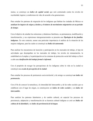 11


mutuo, se construye un índice de capital social, que será contrastado contra los niveles de
escolaridad, ingreso y condiciones de vida, de acuerdo a las generaciones.


Para estudiar los patrones de migración de los indígenas que habitan las ciudades de México se
analizan los lugares de origen y destino y el número de movimientos migratorios en un período
de tiempo.


Con el objetivo de estudiar las estructuras y dinámicas familiares, su permanencia, modificación y
transformación, y sus expresiones intergeneracionales se presenta una Tipología de las familias
indígenas. En este contexto, asume una particular importancia el análisis de la situación de las
mujeres indígenas, para las cuales se construyó un Indice de autonomía


Para analizar los mecanismos de inserción y participación en los mercados de trabajo, el tipo de
actividades que desempeñan en los mercados de trabajo, los niveles de remuneración, la
estabilidad en el empleo y la participación en los sistemas de protección social del trabajo se llevó
a cabo una clasificación del trabajo formal e informal.


Con el propósito de recoger las percepciones de los indígenas sobre la vida en la ciudad se
construyó una escala de percepción de la ciudad.


Para estudiar los procesos de pertenencia socio-territorial y de arraigo se construyó un índice de
pertenencia.


Con el fin de conocer la naturaleza y la intensidad del intercambio y de las redes sociales que se
establecen con el lugar de origen, se construyeron un índice de redes sociales y un índice de
intercambio.


Para analizar los patrones identitarios y de cambio cultural, en especial los procesos de
persistencia, adaptación y transformación de su herencia cultural indígena se creó un Indice de
cultura de la identidad y un índice de persistencia de la lengua
 