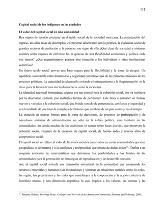 115



Capital social de los indígenas en las ciudades

El valor del capital social en una comunidad
Hay signos de tensión creciente en el tejido social de la sociedad mexicana. La polarización del
ingreso, las altas tasas de desempleo, el creciente desencanto con la política, la exclusión social de
grandes sectores de población y la pobreza son signo de ello.¿Qué clase de sociedad y sistemas
sociales serán capaces de enfrentar las exigencias de una flexibilidad económica y política cada
vez mayor? ¿Qué requerimientos plantea esta situación a los individuos y otras instituciones
colectivas?
Un fuerte tejido social provee una base segura para la flexibilidad y la toma de riesgos. Un
equilibrio sustentable entre dinamismo y seguridad constituye una de las primeras misiones de los
procesos políticos. La capacidad de alcanzarlo evitando el estancamiento y la fragmentación es la
clave para la fuerza de una nueva democracia como la mexicana.
La identidad nacional homogénea, alguna vez tan central para la cohesión social, hoy se sustituye
por la diversidad cultural, por múltiples formas de pertenecer. Este lleva a entender en formas
nuevas y variadas a la cohesión social, que brinda sentido de pertenencia, confianza y seguridad y
es el resultado de una mezcla compleja de factores que cambian de un país a otro y en el tiempo.
La creación de nuevas formas para la toma de decisiones, de procesos de participación y de
novedosos sistemas de administración no sólo en la esfera política, sino también en las
comunidades -en donde muchas de las decisiones se toman sobre bases diarias-, que preserven la
cohesión social, requiere de la creación de capital social, de fuertes redes y niveles altos de
compromiso social.
El capital social se refiere al valor de las redes sociales encarnadas en varias comunidades (ya sean
geográficas, o de interés) y a la confianza y reciprocidad que emana de dichas redes 32. Define a un
conjunto relevante de características que determina las posibilidades y los límites de las
comunidades para la generación de estrategias de reproducción y de desarrollo sociales.
Así, el capital social articula una dimensión estructural de la comunidad que comprende los
recursos (materiales y humanos) las instituciones y sistemas de relaciones sociales como los roles,
las reglas, los precedentes y las redes que contribuyen a la cooperación y la acción colectiva de
beneficio mutuo; y una dimensión cognitiva, la cual implica a los valores, las normas y las


32
 . Putnam, Robert: Bowling Alone: Collapse and Revival of the American Community, Simone and Schuster, 2000.
 