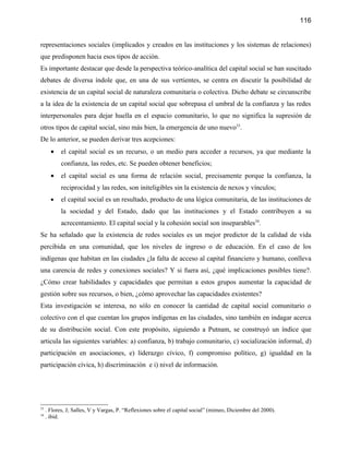 116


representaciones sociales (implicados y creados en las instituciones y los sistemas de relaciones)
que predisponen hacia esos tipos de acción.
Es importante destacar que desde la perspectiva teórico-analítica del capital social se han suscitado
debates de diversa índole que, en una de sus vertientes, se centra en discutir la posibilidad de
existencia de un capital social de naturaleza comunitaria o colectiva. Dicho debate se circunscribe
a la idea de la existencia de un capital social que sobrepasa el umbral de la confianza y las redes
interpersonales para dejar huella en el espacio comunitario, lo que no significa la supresión de
otros tipos de capital social, sino más bien, la emergencia de uno nuevo33.
De lo anterior, se pueden derivar tres acepciones:
       •    el capital social es un recurso, o un medio para acceder a recursos, ya que mediante la
            confianza, las redes, etc. Se pueden obtener beneficios;
       •    el capital social es una forma de relación social, precisamente porque la confianza, la
            reciprocidad y las redes, son initeligibles sin la existencia de nexos y vínculos;
       •    el capital social es un resultado, producto de una lógica comunitaria, de las instituciones de
            la sociedad y del Estado, dado que las instituciones y el Estado contribuyen a su
            acrecentamiento. El capital social y la cohesión social son inseparables34.
Se ha señalado que la existencia de redes sociales es un mejor predictor de la calidad de vida
percibida en una comunidad, que los niveles de ingreso o de educación. En el caso de los
indígenas que habitan en las ciudades ¿la falta de acceso al capital financiero y humano, conlleva
una carencia de redes y conexiones sociales? Y si fuera así, ¿qué implicaciones posibles tiene?.
¿Cómo crear habilidades y capacidades que permitan a estos grupos aumentar la capacidad de
gestión sobre sus recursos, o bien, ¿cómo aprovechar las capacidades existentes?
Esta investigación se interesa, no sólo en conocer la cantidad de capital social comunitario o
colectivo con el que cuentan los grupos indígenas en las ciudades, sino también en indagar acerca
de su distribución social. Con este propósito, siguiendo a Putnam, se construyó un índice que
articula las siguientes variables: a) confianza, b) trabajo comunitario, c) socialización informal, d)
participación en asociaciones, e) liderazgo cívico, f) compromiso político, g) igualdad en la
participación cívica, h) discriminación e i) nivel de información.




33
     . Flores, J; Salles, V y Vargas, P. “Reflexiones sobre el capital social” (mimeo, Diciembre del 2000).
34
     . ibid.
 