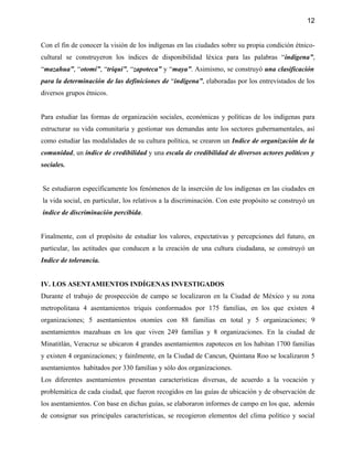 12


Con el fin de conocer la visión de los indígenas en las ciudades sobre su propia condición étnico-
cultural se construyeron los índices de disponibilidad léxica para las palabras “indígena”,
“mazahua”, “otomí”, “triqui”, “zapoteca” y “maya”. Asimismo, se construyó una clasificación
para la determinación de las definiciones de “indígena”, elaboradas por los entrevistados de los
diversos grupos étnicos.


Para estudiar las formas de organización sociales, económicas y políticas de los indígenas para
estructurar su vida comunitaria y gestionar sus demandas ante los sectores gubernamentales, así
como estudiar las modalidades de su cultura política, se crearon un Indice de organización de la
comunidad, un índice de credibilidad y una escala de credibilidad de diversos actores políticos y
sociales.


Se estudiaron específicamente los fenómenos de la inserción de los indígenas en las ciudades en
la vida social, en particular, los relativos a la discriminación. Con este propósito se construyó un
índice de discriminación percibida.


Finalmente, con el propósito de estudiar los valores, expectativas y percepciones del futuro, en
particular, las actitudes que conducen a la creación de una cultura ciudadana, se construyó un
Indice de tolerancia.


IV. LOS ASENTAMIENTOS INDÍGENAS INVESTIGADOS
Durante el trabajo de prospección de campo se localizaron en la Ciudad de México y su zona
metropolitana 4 asentamientos triquis conformados por 175 familias, en los que existen 4
organizaciones; 5 asentamientos otomíes con 88 familias en total y 5 organizaciones; 9
asentamientos mazahuas en los que viven 249 familias y 8 organizaciones. En la ciudad de
Minatitlán, Veracruz se ubicaron 4 grandes asentamientos zapotecos en los habitan 1700 familias
y existen 4 organizaciones; y fainlmente, en la Ciudad de Cancun, Quintana Roo se localizaron 5
asentamientos habitados por 330 familias y sólo dos organizaciones.
Los diferentes asentamientos presentan características diversas, de acuerdo a la vocación y
problemática de cada ciudad, que fueron recogidos en las guías de ubicación y de observación de
los asentamientos. Con base en dichas guías, se elaboraron informes de campo en los que, además
de consignar sus principales características, se recogieron elementos del clima político y social
 