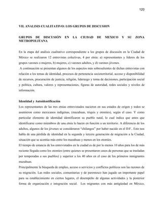 120




VII. ANALISIS CUALITATIVO: LOS GRUPOS DE DISCUSION


GRUPOS DE DISCUSIÓN                 EN    LA     CIUDAD       DE    MEXICO        Y   SU    ZONA
METROPOLITANA


En la etapa del análisis cualitativo correspondiente a los grupos de discusión en la Ciudad de
México se realizaron 12 entrevistas colectivas, 4 por etnia: a) representantes y líderes de los
grupos varones o mujeres, b) mujeres, c) varones adultos, y d) varones jóvenes.
A continuación se presentan algunos de los aspectos más sobresalientes de dichas entrevistas con
relación a los temas de identidad, procesos de pertenencia socioterritorial, acceso y disponibilidad
de recursos, procuración de justicia, religión, liderazgo y toma de decisiones, participación social
y política, cultura, valores y representaciones, figuras de autoridad, redes sociales y niveles de
información.


Identidad y Autoidentificación
Los representantes de las tres etnias entrevistados nacieron en sus estados de origen y todos se
asumieron como mexicanos indígenas, (mazahuas, triquis y otomíes), según el caso. Y como
particular elemento de identidad identificaron su pueblo natal, lo cual indica que antes que
identificarse como miembros de una etnia lo hacen en función a un territorio. A diferencia de los
adultos, algunos de los jóvenes se consideraron “chilangos” por haber nacido en el D.F.. Esto nos
habla de una pérdida de identidad en la segunda y tercera generación de migración a la Ciudad,
situación que se acentúa más entre los mazahuas y menos en los otomíes.
El tiempo de estancia de los entrevistados en la ciudad es de por lo menos 10 años para los de más
reciente llegada como los otomíes (entre quienes se presentaron casos de personas que se trasladan
por temporadas a sus pueblos) y superior a los 40 años en el caso de los primeros inmigrantes
mazahuas.
Principalmente la búsqueda de empleo, acceso a servicios y conflictos políticos son las razones de
su migración. Las redes sociales, comunitarias y de parentesco han jugado un importante papel
para su establecimiento en ciertos lugares, el desempeño de algunas actividades y la posterior
forma de organización e integración social.      Los migrantes con más antigüedad en México,
 