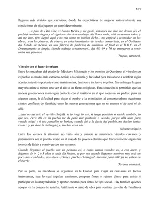 121


llegaron más atraídos que excluidos, donde las expectativas de mejorar sustancialmente sus
condiciones de vida jugaron un papel determinante:
       ... a fines de 1967 vine, vi bonito México y me gustó, entonces me vine, me decían (en el
pueblo) -mañana llegas y al siguiente día tienes trabajo. No lleves nada, allá encuentras todo-, y
así me vine, pero llegué aquí y no era como me habían dicho... me empecé a acomodar en las
obras, con los pintores, de yesero, en estacionamientos de tiendas comerciales, en el Gobierno
del Estado de México, en una fábrica de fundición de aluminio, al final en el D.D.F. en el
Departamento de limpia, (donde trabaja actualmente)... del 68, 69 y 70 se empezaron a venir
todos mis paisanos
                                                                                (Triquis, varones).


Vínculo con el lugar de origen
Entre los mazahuas del estado de México o Michoacán y los otomíes de Querétaro, el vínculo con
el pueblo es mucho más estrecho debido a la cercanía y facilidad para trasladarse a celebrar algún
acontecimiento importante como matrimonios, bautizos e inclusive sepelios. Sin embargo, la gran
mayoría asiste al menos una vez al año a las fiestas religiosas. Esta situación ha permitido que las
nuevas generaciones mantengan contacto con el territorio en el que nacieron sus padres; pero en
algunos casos, la dificultad para viajar al pueblo y la asimilación al contexto urbano ocasionan
ciertos conflictos de identidad entre las nuevas generaciones que no se asumen ni de aquí ni de
allá:
...aquí no necesito el vestido (huipil) si lo tengo lo uso, si tengo pantalón o vestido también, lo
que sea. Pero allá en mi pueblo me da pena usar pantalón o vestido, porque allá usan puro
vestido triqui y si uso pantalón se burlan; cuando fui a la fiesta del pueblo, me decían tantas
cosas.: ¡- ya viene la chilanga-¡ y, muchas cosa más...
                                                                                  (Jóvenes triquis)
Entre los varones la situación no varía aún y cuando se mantienen vínculos cercanos y
permanentes con el pueblo, como en el caso de los jóvenes otomíes que frecuentemente organizan
torneos de futbol y conviven con sus paisanos:
Cuando llegamos al pueblo con un peinado así, o como vamos vestidos así, o con arete, y
dejamos de ir 2 o 3 años o cada día festivo, ya por eso cuando llegamos nosotros muy acá, un
poco mas cambiados, nos dicen -¡chales, pinches chilangos!, ábranse para allá! ya no caben en
el barrio
                                                                            (Jóvenes otomíes).

Por su parte, los mazahuas se organizan en la Ciudad para viajar en caravanas en fechas
importantes, para lo cual alquilan camiones, compran flores y reúnen dinero para asistir y
participar en las mayordomías y aportar recursos para obras de tipo social. Hay también quienes
apoyan en la compra de semilla, fertilizante o mano de obra para sembrar parcelas de familiares
 