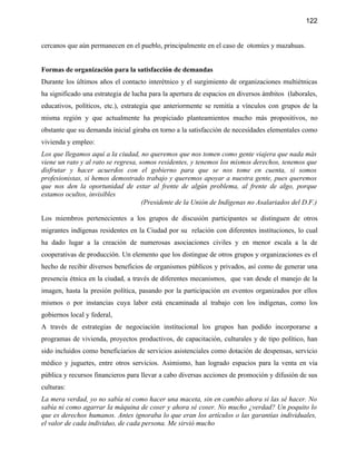 122


cercanos que aún permanecen en el pueblo, principalmente en el caso de otomíes y mazahuas.


Formas de organización para la satisfacción de demandas
Durante los últimos años el contacto interétnico y el surgimiento de organizaciones multiétnicas
ha significado una estrategia de lucha para la apertura de espacios en diversos ámbitos (laborales,
educativos, políticos, etc.), estrategia que anteriormente se remitía a vínculos con grupos de la
misma región y que actualmente ha propiciado planteamientos mucho más propositivos, no
obstante que su demanda inicial giraba en torno a la satisfacción de necesidades elementales como
vivienda y empleo:
Los que llegamos aquí a la ciudad, no queremos que nos tomen como gente viajera que nada más
viene un rato y al rato se regresa, somos residentes, y tenemos los mismos derechos, tenemos que
disfrutar y hacer acuerdos con el gobierno para que se nos tome en cuenta, si somos
profesionistas, si hemos demostrado trabajo y queremos apoyar a nuestra gente, pues queremos
que nos den la oportunidad de estar al frente de algún problema, al frente de algo, porque
estamos ocultos, invisibles
                                     (Presidente de la Unión de Indígenas no Asalariados del D.F.)

Los miembros pertenecientes a los grupos de discusión participantes se distinguen de otros
migrantes indígenas residentes en la Ciudad por su relación con diferentes instituciones, lo cual
ha dado lugar a la creación de numerosas asociaciones civiles y en menor escala a la de
cooperativas de producción. Un elemento que los distingue de otros grupos y organizaciones es el
hecho de recibir diversos beneficios de organismos públicos y privados, así como de generar una
presencia étnica en la ciudad, a través de diferentes mecanismos, que van desde el manejo de la
imagen, hasta la presión política, pasando por la participación en eventos organizados por ellos
mismos o por instancias cuya labor está encaminada al trabajo con los indígenas, como los
gobiernos local y federal,
A través de estrategias de negociación institucional los grupos han podido incorporarse a
programas de vivienda, proyectos productivos, de capacitación, culturales y de tipo político, han
sido incluidos como beneficiarios de servicios asistenciales como dotación de despensas, servicio
médico y juguetes, entre otros servicios. Asimismo, han logrado espacios para la venta en vía
pública y recursos financieros para llevar a cabo diversas acciones de promoción y difusión de sus
culturas:
La mera verdad, yo no sabía ni como hacer una maceta, sin en cambio ahora si las sé hacer. No
sabía ni como agarrar la máquina de coser y ahora sé coser. No mucho ¿verdad? Un poquito lo
que es derechos humanos. Antes ignoraba lo que eran los artículos o las garantías individuales,
el valor de cada individuo, de cada persona. Me sirvió mucho
 