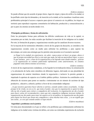 123


                                                                                (Líderes otomies)
Se puede afirmar que de acuerdo al grupo étnico, lugar de origen y época de arribo a la ciudad, se
ha perfilado cierto tipo de demandas y de inserción en la ciudad, así los mazahuas visualizan como
problemática principal el acceso a espacios para ejercer el comercio en vía pública, los triquis un
territorio para reproducir esquemas comunitarios de habitación, producción y comercialización y
por su part, los otomíes un techo donde vivir.


Principales problemas y forma de enfrentarlos
Entre las principales formas para enfrentar las difíciles condiciones de vida en la capital, se
encuentran por un lado, las redes sociales que facilitan la inserción de los índígenas en la ciudad.
Por otro, la formación de grupos y organizaciones sociales que les canalizan diversos recursos.
En la mayoría de los testimonios obtenidos a través de los grupos de discución, se considera a las
organizaciones sociales como un medio para enfrentar los problemas y para superar las
desventajas, así como una estrategia que les permite estar presentes en el escenario nacional:
    yo llegué (a la ciudad) sin experiencia, sin saber...nunca pense en hacer un grupo, ahora si
    que la propia necesidad nos llevó a esto más que nada, ha sido un maravilloso logro; es poco
    lo que tenemos, pero a base de la organización se ha logrado estar donde estamos,...gracias
    a la organización no estamos padeciendo sufrimientos como anteriormente, no estamos
    pagando renta (ahora tenemos un terreno)...
                                                                                (Líderes otomíes).
A través de las organizaciones ciudadanas, se ha logrado la reivindicación étnica, la comunicación
y la artículación de lucha entre miembros de diferentes lugares, derivando en una pluralidad de
organizaciones de carácter interétnico donde la negociación e inclusive la presión gestada a
impulsado la apertura de espacios en el ámbito público político. Asimismo ha contribuidos en la
obtención de recursos para poner en marcha e instrumentar un sin número de acciones de tipo
productivo, educativo, cultural y político a favor de las comunidades indígenas:
…lo que nosotros queremos hacer ahorita es unirnos, estando unidos somos escuchados, lo digo
porque lo he vivido, no era yo la que tenía el poder, sino que la organización es quien la tenía,
ella me dio el poder para retirar a compañeros del reclusorio, la organización me dio el poder
para hacer cartas de recomendación y para que mis compañeros indígenas tuvieran trabajo, la
organización me dio poder para tener un espacio en la vía publica, la organización me dio poder
para lograr las becas que tienen mis compañeros y otras muchas mas cosas, y es un orgullo que
uno siente, yo creo que estando unidos se logra mucho
                                                                             (Líderes mazahuas)
 Seguridad y problemas con la justicia
Un tema poco documentado es el que se refiere a los problemas que cotidianamente enfrentan los
indígenas en la ciudad como víctimas de delitos, así como sus reiteradas experiencias de exclusión
 
