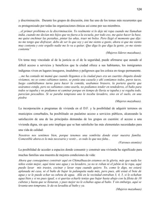 124


y discriminación. Durante los grupos de discusión, éste fue uno de los temas más recurrentes que
es protagonizado por todas las organizaciones étnicas así como por sus miembros.
...el primer problema es la discriminación. Yo realmente si lo deje mi ropa cuando me llamaban
india, cuando me decían mis hijos que no fuera a la escuela, por todo eso, me quise hacer la base,
me quise enchinar las pestañas, pintar las uñas, traer mi bolso. Pero llegó el momento que dije:
no me tengo que disfrazar, debo de ser lo que soy y así me siento a gusto, ahora si que me siento
muy contenta y este orgullo nadie me lo va a quitar. Que diga lo que diga la gente, yo me siento
contenta”
                                                                      (Mujeres líderes mazahuas).

Un tema muy vinculado al de la justicia es el de la seguridad, puede afirmarse que aunado al
difícil acceso a servicios y beneficios que la ciudad ofrece a sus habitantes, los inmigrantes
indígenas viven en lugares inseguros, insalubres y peligrosos que los coloca en riesgo permanente.
…me ha contado mi mamá que cuando llegamos a la ciudad pues era un cuartito chiquito donde
vivíamos, no se como cabíamos tantos, se ponía una cazuela y ahí comíamos todos, puros tacos,
luego cambiábamos turno para hacer la comida, usabamos brasero, la portera quería que
usáramos estufa, pero no sabíamos como usarla, no podíamos tender en tendederos, el baño para
todos se tapaba y no podíamos ni caminar porque en tiempo de lluvia se tapaba y se regaba todo,
parecían pescaditos. Si se paraba temprano uno le tocaba lavadero, sino en el suelo, en una
piedra
                                                                           (Mujeres mazahuas).

La incorporación a programas de vivienda en el D.F. y la posibilidad de adquirir terrenos en
municipios conurbados, ha posibilitado un paulatino acceso a servicios públicos, alcanzando la
satisfacción de una de las principales demandas de los grupos en cuestión: el acceso a una
vivienda digna, sin que esto implique que se han satisfecho las más elementales necesidades para
una vida de calidad:
Nosotros nos sentimos bien, porque tenemos una sombrita donde estar nuestra familia.
Comestible ahora es lo más necesario y vestir... es todo lo que nos falta...
                                                                             (Varones otomíes)

La posibilidad de acceder a espacios donde consumir y construir una vivienda ha significado para
muchas familias una muestra de mejores condiciones de vida:
Ahora que conseguimos construir aquí en Chimalhuacán estamos en la gloria, más que nada los
niños están mejor, aquí tiene uno agua y su lavadero, ya no te roban ni el jabón ni la ropa, aquí
puedo lavar mis trastes, cocinar y lavar ropa cuando quiero. Yo, como le digo, no estará
aplanada mi casa, ni el baño de bajar la palanquita nada más, pero pues, ahí estaá el bote de
agua y se le puede echar su cubeta de agua. Allá en la vecindad entraban 3, 4, 5, si le echaban
agua bien y si no pues igual, o si querías echarle tenías que bajar hasta abajo con la filota de 10
cubetas y hasta que se llenaran, y pues mejor no le echabas agua al baño. Y sin embargo, aquí se
levanta uno temprano, le da su lavadita al baño y ya.
                                                                              (Mujeres mazahuas)
 