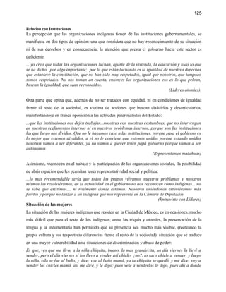 125


Relacion con Instituciones
La percepción que las organizaciones indígenas tienen de las instituciones gubernamentales, se
manifiesta en dos tipos de opinión: una que considera que no hay reconocimiento de su situación
ni de sus derechos y en consecuencia, la atención que presta el gobierno hacia este sector es
deficiente
…yo creo que todas las organizaciones luchan, aparte de la vivienda, la educación y todo lo que
se ha dicho, por algo importante; por lo que están luchando es la igualdad de nuestros derechos
que establece la constitución, que no han sido muy respetados, igual que nosotros, que tampoco
somos respetados. No nos toman en cuenta, entonces las organizaciones eso es lo que pelean,
buscan la igualdad, que sean reconocidos.
                                                                              (Lideres otomies).

Otra parte que opina que, además de no ser tratados con equidad, ni en condiciones de igualdad
frente al resto de la sociedad, es víctima de acciones que buscan dividirlos y desarticularlos,
manifestándose en franca oposición a las actitudes paterenalistas del Estado:
...que las instituciones nos dejen trabajar...nosotras con nuestras costumbres, que no intervengan
en nuestros reglamentos internos ni en nuestros problemas internos, porque son las instituciones
las que luego nos dividen. Que no le hagamos caso a las instituciones, porque para el gobierno es
lo mejor que estemos divididos, a el no le conviene que estemos unidos porque estando unidos
nosotros vamos a ser diferentes, ya no vamos a querer tener papá gobierno porque vamos a ser
autónomos
                                                                        (Representantes mazahuas)

Asímismo, reconocen en el trabajo y la participación de las organizaciones sociales, la posibilidad
de abrir espacios que les permitan tener representatividad social y política:
...lo más recomendable sería que todos los grupos viéramos nuestros problemas y nosotros
mismos los resolviéramos, en la actualidad en el gobierno no nos reconocen como indígenas... no
se sabe que existimos.... ni realmente donde estamos. Nosotros uniéndonos estuviéramos más
fuertes y porque no lanzar a un indígena que nos represente en la Cámara de Diputados
                                                                        (Entrevista con Líderes)
Situación de las mujeres
La situación de las mujeres indígenas que residen en la Ciudad de México, es en ocasiones, mucho
más difícil que para el resto de los indígenas; entre las triquis y otomíes, la preservación de la
lengua y la indumentaria han permitido que su presencia sea mucho más visible, (recreando la
propia cultura y sus respectivas diferencias frente al resto de la sociedad), situación que se traduce
en una mayor vulnerabilidad ante situaciones de discriminación y abuso de poder:
Es que, ves que me llevo a la niña chiquita, bueno, la más grandecita, un día viernes la llevé a
vender, pero el día viernes sí los llevo a vender así chicles ¿no?, lo saco chicle a vender, y luego
la niña, ella se fue al baño, y dice: voy al baño mamá, ya la chiquita se quedó, y me dice: voy a
vender los chicles mamá, así me dice, y le digo: pues vete a venderlos le digo, pues ahí a donde
 