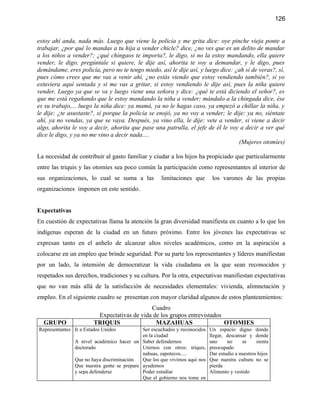 126


estoy ahí anda, nada más. Luego que viene la policía y me grita dice: oye pinche vieja ponte a
trabajar, ¿por qué lo mandas a tu hija a vender chicle? dice, ¿no ves que es un delito de mandar
a los niños a vender?; ¿qué chingaos te importa?, le digo, si no la estoy mandando, ella quiere
vender, le digo, pregúntale si quiere, le dije así, ahorita te voy a demandar, y le digo, pues
demándame, eres policía, pero no te tengo miedo, así le dije así, y luego dice: ¿ah sí de veras?, sí,
pues cómo crees que me vas a venir ahí, ¿no estás viendo que estoy vendiendo también?, si yo
estuviera aquí sentada y si me vas a gritar, si estoy vendiendo le dije así, pues la niña quiere
vender. Luego ya que se va y luego viene una señora y dice: ¿qué te está diciendo el señor?, es
que me está regañando que le estoy mandando la niña a vender; mándalo a la chingada dice, ése
es su trabajo,... luego la niña dice: ya mamá, ya no le hagas caso, ya empezó a chillar la niña, y
le dije: ¿te asustaste?, sí porque la policía se enojó, ya no voy a vender; le dije: ya no, siéntate
ahí, ya no vendas, ya que se vaya. Después, ya vino ella, le dije: vete a vender, si viene a decir
algo, ahorita le voy a decir, ahorita que pase una patrulla, el jefe de él le voy a decir a ver qué
dice le digo, y ya no me vino a decir nada….
                                                                                 (Mujeres otomíes)

La necesidad de contribuir al gasto familiar y ciudar a los hijos ha propiciado que particularmente
entre las triquis y las otomíes sea poco común la participación como representantes al interior de
sus organizaciones, lo cual se suma a las           limitaciones que        los varones de las propias
organizaciones imponen en este sentido.


Expectativas
En cuestión de expectativas llama la atención la gran diversidad manifiesta en cuanto a lo que los
indígenas esperan de la ciudad en un futuro próximo. Entre los jóvenes las expectativas se
expresan tanto en el anhelo de alcanzar altos niveles académicos, como en la aspiración a
colocarse en un empleo que brinde seguridad. Por su parte los representantes y líderes manifiestan
por un lado, la intensión de democratizar la vida ciudadana en la que sean reconocidos y
respetados sus derechos, tradiciones y su cultura. Por la otra, expectativas manifiestan expectativas
que no van más allá de la satisfacción de necesidades elementales: vivienda, alimnetación y
empleo. En el siguiente cuadro se presentan con mayor claridad algunos de estos planteamientos:
                                             Cuadro
                         Expectativas de vida de los grupos entrevistados
  GRUPO                 TRIQUIS                MAZAHUAS                   OTOMIES
Representantes Ir a Estados Unidos          Ser escuchados y reconocidos   Un espacio digno donde
                                            en la ciudad                   llegar, descansar y donde
               A nivel académico hacer un Saber defendernos                uno     no     se     sienta
               doctorado                    Unirnos con otros: triquis,    preocupado
                                            nahuas, zapotecos.....         Dar estudio a nuestros hijos
               Que no haya discriminación   Que los que vivimos aquí nos   Que nuestra cultura no se
               Que nuestra gente se prepare ayudemos                       pierda
               y sepa defenderse            Poder estudiar                 Alimento y vestido
                                            Que el gobierno nos tome en
 