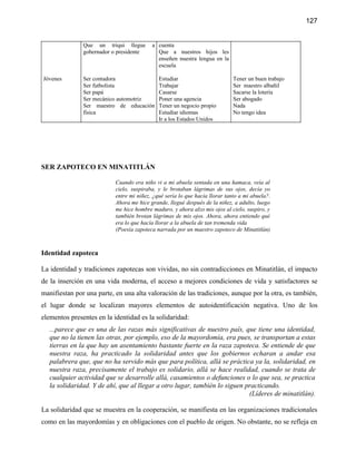 127


               Que un triqui llegue       a cuenta
               gobernador o presidente      Que a nuestros hijos les
                                            enseñen nuestra lengua en la
                                            escuela

Jóvenes        Ser contadora                 Estudiar                        Tener un buen trabajo
               Ser futbolista                Trabajar                        Ser maestro albañil
               Ser papá                      Casarse                         Sacarse la lotería
               Ser mecánico automotriz       Poner una agencia               Ser abogado
               Ser maestro de educación      Tener un negocio propio         Nada
               física                        Estudiar idiomas                No tengo idea
                                             Ir a los Estados Unidos




SER ZAPOTECO EN MINATITLÁN

                           Cuando era niño vi a mi abuela sentada en una hamaca, veía al
                           cielo, suspiraba, y le brotaban lágrimas de sus ojos, decía yo
                           entre mi niñez, ¿qué sería lo que hacía llorar tanto a mi abuela?.
                           Ahora me hice grande, llegué después de la niñez, a adulto, luego
                           me hice hombre maduro, y ahora alzo mis ojos al cielo, suspiro, y
                           también brotan lágrimas de mis ojos. Ahora, ahora entiendo qué
                           era lo que hacía llorar a la abuela de tan tremenda vida
                           (Poesía zapoteca narrada por un maestro zapoteco de Minatitlán)



Identidad zapoteca

La identidad y tradiciones zapotecas son vividas, no sin contradicciones en Minatitlán, el impacto
de la inserción en una vida moderna, el acceso a mejores condiciones de vida y satisfactores se
manifiestan por una parte, en una alta valoración de las tradiciones, aunque por la otra, es también,
el lugar donde se localizan mayores elementos de autoidentificación negativa. Uno de los
elementos presentes en la identidad es la solidaridad:
   ...parece que es una de las razas más significativas de nuestro país, que tiene una identidad,
   que no la tienen las otras, por ejemplo, eso de la mayordomía, era pues, se transportan a estas
   tierras en la que hay un asentamiento bastante fuerte en la raza zapoteca. Se entiende de que
   nuestra raza, ha practicado la solidaridad antes que los gobiernos echaran a andar esa
   palabrera que, que no ha servido más que para política, allá se práctica ya la, solidaridad, en
   nuestra raza, precisamente el trabajo es solidario, allá se hace realidad, cuando se trata de
   cualquier actividad que se desarrolle allá, casamientos o defunciones o lo que sea, se practica
   la solidaridad. Y de ahí, que al llegar a otro lugar, también lo siguen practicando.
                                                                            (Líderes de minatitlán).

La solidaridad que se muestra en la cooperación, se manifiesta en las organizaciones tradicionales
como en las mayordomías y en obligaciones con el pueblo de origen. No obstante, no se refleja en
 