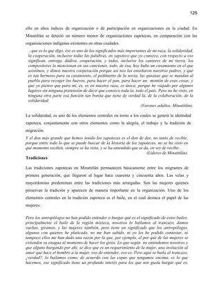 128


ello en altos índices de organización o de participación en organizaciones en la ciudad. En
Minatitlán se detectó un número menor de organizaciones zapotecas, en comparación con las
organizaciones indígenas existentes en otras ciudades.
 ...que es lo que digo, ése es uno de los significados más importantes de mi raza, la solidaridad,
 la cooperación, inclusive todas las palabras, en zapoteco que yo conozco, con respecto a eso
 significan, entrega, dádiva, cooperación, y todos, inclusive los cantores de mi tierra, los
 compositores lo mencionan en sus canciones, todo, de ésa, hoy hubo un casamiento en el que
 asistimos, y dimos nuestra cooperación porque así nos las enseñaron nuestros padres, y qué
 es tan hermoso para su casamiento, el pedimento de la novia, las gusanas que se mandan al
 pueblo para recoger los huevos, para hacer el pan, para hacer un montón de esas cosas, y
 que yo pienso que para mí, es, es en nuestra raza, es única, porque he viajado por algunos
 lugares sin ninguna pretensión de decir que conozco toda la, todo el país. Pero no he visto, en
 ninguna otra parte esa función tan bonita que tiene de verdad la, de la colaboración, de la
 solidaridad.
                                                                   (Varones adultos, Minatitlán).

La solidaridad, es uno de los elementos centrales en torno a los cuales se generá la identidad
zapoteca, conjuntamente con otros elementos como la alegría, el trabajo y la tradición de
migración.
Y el don más grande que hemos tenido los zapotecas es el don de dar, no tanto de recibir,
porque entre todo lo que se puede buscar de la historia de los zapotecas, no se ha visto en
qué momento reciben, siempre se ha visto, y se ha entendido que se da, en vez de recibir.
                                                                    (Líderes de Minatitlán).
Tradiciones

Las tradiciones zapotecas en Minatitlán permanecen básicamente entre los migrantes de
primera generación, que llegaron al lugar hace cuarenta y cincuenta años. Las velas y
mayordomías predominan entre las tradiciones más arraigadas. Son las mujeres quienes
preservan la tradición y aparecen de manera importante en la organización. Uno de los
elementos centrales en la tradición zapoteca es el baile, en el cual destaca el papel de las
mujeres:

Pero los antropólogos no han podido entender o hurgar qué es el significado de estos bailes,
principalmente el baile de la región mixteca, nosotros lo bailamos al trancazo, damos
vueltas, giramos, y las mujeres también, pero tiene un significado que los antropólogos,
algunos con quienes he platicado, no me han sabido, ni yo les he podido contestar, ni
tampoco ellos me han dado una razón por la que, por ejemplo, el por qué de las mujeres se
extienden su enagua al momento de hacer los giros. Lo que según no entendemos nosotros y
que alguno hurgando por ahí, se dice que es un requerimiento de la mujer, una invitación al
amor que hace el hombre a la mujer, eso de entender, eso es. Pero aquí se baila al trancazo,
¿verdad?, lo bailamos como, de acuerdo con las copas que tengamos encima, es lo que
hacemos, ese significado tiene un profundo interés para los que nos gusta hurgar qué es,
 