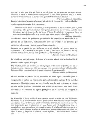 129


por qué, se dice que debe de bailarse de tal forma en que como es un requerimiento,
invitando al amor, el hombre jamás debe quitarle la vista en los giros que hace, a la mujer,
porque es precisamente en él, porque sino, qué chiste tiene nomás el bailar.
                                                             (Varones adultos de Minatitlán).
Las mayordomías y las velas se basan en la tradición de cooperación y en la solidaridad
con los menos afortunados de la comunidad:
   ...entonces ahí es donde se establece ya la mayordomía, el mayor dominio, que la fiesta
  se le otorga a los que menos tienen, para que en el momento que se realice la fiesta, todos
  los demás que sí tienen, le den para que él tenga lo suficiente, o sea, para hacer su
  cosecha, lo que decimos ahora, su agosto, poco más o menos, ¿sí verdad?
                                                                      (Líderes, Minatitlán).
No obstante, uno de los problemas que enfrentan los zapotecos en Minatitlán es la
pérdida de las tradiciones, particularmente entre los jóvenes y las personas que
pertenecen a la segunda y tercera generación de migración.
Entonces ya se perdió lo que realmente para mis abuelos, mis padres eran sus
costumbres. Y sí, a muchos no nos gusta ir allá. ¿Cómo voy a ese pueblito?, no hay
internet, no hay discos, no hay nada que hacer… y hay mucho polvo…
                                                     (Varones jóvenes de Minatitlán).

La pérdida de las tradiciones y la lengua se relaciona además con la disminución de
vínculos con los lugares de origen:
Hay muchas gentes en nosotros, no sé si porque no lo quiere el pueblo, que ya se
instalaron aquí y tienen sus hijos ya grandes, pero nunca los llevan allá al pueblo.
Entonces el hijo como aquí nació, ignoran totalmente lo que es de allá.
                                                      (Varones adultos de Minatitlán).

De esta manera, la pérdida de las tradiciones ha dado lugar a esfuerzos para su
recuperación o incluso su reinvención, para determinados sectores de la sociedad
zapoteca en Minatitlán, como son por ejemplo: aquellos que pertenecen a estratos
sociales medios y quienes cuentan con altos niveles de escolaridad, una forma de ser
modernos y de colocarse en lugares prestigiosos en la sociedad es recuperar la
tradición.

En Minatitlán, la fiesta ha ido, de más a menos, de más a menos, en esos 50 años ha
hecho una ola, y nuevamente las nuevas generaciones, han volteado los ojos al lugar
de origen, y eso, a la tierra, he tenido oportunidad de ir en dos ocasiones, a una vela
muy importante, que precisamente se hace llamar así. Afortunadamente ésta, es
manejada por una mayordomía, pero ya de otro tipo de nivel académico, son maestros
de colegio, son profesores, de técnicos, ellos se han preocupado por rescatar cómo era
antes la fiesta, y empiezan a eliminar ciertos aspectos,... no existen reinas, número
uno.
 