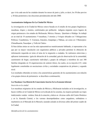 13


que vivía cada una de las ciudades durante los meses de junio y julio, es decir, los 30 días previos
y 30 días posteriores a las elecciones presidenciales del año 2000.


Asentamientos Indígenas En La Ciudad De México

La investigación en la Ciudad de México estuvo basada en el estudio de tres grupos lingüísticos:
mazahuas, triquis y otomíes, conformados por población indígena migrante cuyos lugares de
origen pertenecen a los estados de Michoacán, México, Oaxaca, Querétaro e Hidalgo. Se trabajó
en un total de 18 asentamientos: 9 mazahuas, 5 otomíes y 4 triquis ubicados en 5 Delegaciones
Políticas: Cuauhtémoc, V. Carranza, Iztacalco, Iztapalapa y Tláhuac, asi como en 3 Municipios:
Chimalhuacán, Naucalpan y Valle de Chalco.
Si bien dichas etnias no son las más representativas numéricamente hablando, si representan a las
que por su mayor vinculación con organismos públicos y privados permiten la obtención de
información requerida en torno al tema de la migración a ciudades. Se realizaron entrevistas y
aplicaron instrumentos (guía de ubicación de la comuidad, guía de observación de la comunidad,
cuestionario de hogar, cuestionario individual y grupos de enfoque) a miembros de casi 300
familias integradas en 16 organizaciones de carácter étnico, las cuales, en su mayoría (13) están
legalmente constituídas en asociaciones civiles y sociedades cooperativas de primero y segundo
nivel.
Los resultados obtenidos en torno a las características generales de los asentamientos con relación
a los grupos étnicos de pertenencia se describen a continuación:


Los Mazahuas: Una Historia De Comerciantes Insertos En La Economía Informal
Inserción en la ciudad
Los mazahuas originarios de los estados de México y Michoacán incluidos en la investigación, se
hacen visibles en la Ciudad de México en la década de los sesentas, las mujeres portando sus trajes
tradicionales venden verdura, fruta de la estación y dulces en diversas calles del Centro Histórico
y en la Alameda Central, o los varones desempeñándose como cargadores, estibadores o
macheteros en el Mercado de la Merced y aseando calzado en diversas calles del primer cuadro de
la Ciudad.


Identificación de los asentamientos
 