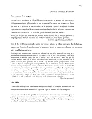 130


                                                        (Varones adultos de Minatitlán).

Conservación de la lengua

Los zapotecos asentados en Minatitlán conservan menos la lengua, que otros grupos
indígenas estudiados, ello constituye una preocupación mayor que aparece en forma
relevante a lo largo de la investigación. A la pregunta, ¿ustedes se sienten igual de
zapotecas que sus padres? Las respuestas señalan la pérdida de la lengua como uno de
los elementos que afectan a la identidad, particularmente entre los jóvenes:
Bueno, en mi caso yo me siento un poquito menos porque no he podido aprender la
lengua que ellos hablan, entonces eso me hace sentirme un poco menos que ellos.
                                                  (Jóvenes zapotecos de Minatitlán).

Uno de los problemas reiterados entre los varones adultos y líderes zapotecos fue la falta de
lugares que fomenten la enseñanza de la lengua, así como la escasa acogida que ésta encuentra
entre la población más joven:
Estábamos en un grupo de cultura...en náhuatl, se inscribió una sola persona, y el
poholutla se inscribió una persona, y en zapoteco, no se inscribió ninguno, y ahí está
cambiando, la verdad, pero qué tal el inglés, tuve que rechazar gente porque no
cabían. Ahorita estás en un punto en donde debes de luchar y debes juntarte con tu
gente, y luchar para que esto no se pierda, hay muchas cosas que podemos hacer.
Como lo dije en un principio, la mayordomía no es nada más venir a bailar como
muchos creen que es venir a bailar y a tomar. Eso enseña mucho, mucho encierra ahí.
Los ancianos, las personas que saben vamos a juntarnos y decirles: A ver quiénes de
sus hijos y sus nietos quieren aprender eso y formar una escuelita con un pizarrón. Si
no sé escribirlo, bueno lo se hablar. Así como a mí me enseño mi papá y mi mamá, así
le voy a enseñar a aquel que quiera aprender, porque esto desgraciadamente me da
tristeza, se va a ir perdiendo poco a poco si no le ponemos una solución.
                                                                    (Maestro zapoteco).

Migración

La tradición de migración constante a lo largo del tiempo, el trabajo y la superación, son
elementos constantes en la identidad zapoteca, y por lo mismo, motivo de orgullo:

Yo nací en Ciudad Juárez ¡hasta donde!. Hay una anécdota que comentan: Que lo
primero que vieron los astronautas en la luna fue a una paisana, porque estamos en
todos lados, parte de nuestro vivir es estar aquí y allá, donde esté la forma de ganarse
la vida, de trabajar.(Varones adultos, Minatilán).
 