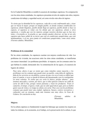131


En la Ciudad de Minatitlán es notable la ausencia de mendigos zapotecas. En comparación
con las otras etnias estudiadas, los zapotecos presentan niveles de empleo más altos, mejores
condiciones de trabajo y seguridad social, así como niveles más altos de ingreso.

Yo siento que la identidad de los zapotecas, cada día se está confirmando más, y tiene
que ser hacia lo mejor, porque en ningún pueblo, en donde estamos establecidos los
zapotecas, donde llegamos, pueblo donde llega un zapoteca, pueblo donde se hace su
espacio, el zapoteca se reúne con los demás que son zapotecas, atraen a otros
zapotecas, y resulta que son los mejores, porque nosotros decimos que no hay teco
tonto, y la prueba es, la prueba es, que ustedes pueden observar, no hay ni un solo
zapoteca que haya salido de su tierra, que esté en condiciones paupérrimas, que está
medianamente, o al ras, pero jamás en condiciones paupérrimas, como otras etnias.
(Varones adultos, Minatitlán).




Problemas de la comunidad

De las etnias estudiadas, los zapotecos cuentan con mejores condiciones de vida. Los
problemas de vivienda, tan acuciosos entre las otras etnias estudiadas, se manifiestan
con menor intensidad. Los problemas percibidos al respecto, son los comunes entre los
que habitan la ciudad, destacando dos: la contaminación de las aguas y la ausencia de
lugares de cultura:
   Pues mira, ahora sí que yo siento que como istmeños somos mayoría, y los
   problemas son los comunes que puede tener un pueblo, como falta de vigilancia,
   falta de los servicios en vía pública, a pesar de que vivo en el centro es difícil que
   pase el camión, a veces se queda la basura ahí amontonada y por lo consiguiente
   en otras colonias. Yo siento que eso sería lo básico, porque abastos… pues
   tenemos mercados y existen, por decir, que si ellos quieren comerse un caldo de
   carne de allá lo hay, porque vienen paisanas y traen los productos. Traen el
   camarón, el totopo, el queso y todo, que no sabe igual dicen aquí, pero ya habrá
   quien vaya de visita y se traiga su cubeta con carne. Pues esos son los problemas
   comunes que puede tener una ciudad, vigilancia, basura, centros recreativos y
   culturales casi no tenemos, nada más tenemos uno muy chico, la Casa de
   Cultura. En conclusión no hay.
                                                             (Varones       adultos       de
                                                             Minatitlán).

Mujeres

En la cultura zapoteca es fundamental el papel de liderazgo que asumen las mujeres en
todos los órdenes, en la economía, en el trabajo, en la preservación de la cultura, lo que
 