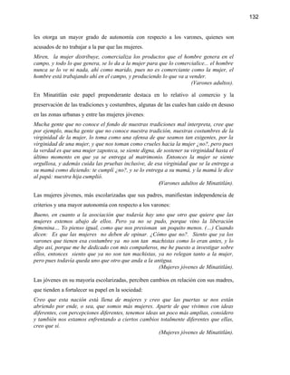 132


les otorga un mayor grado de autonomía con respecto a los varones, quienes son
acusados de no trabajar a la par que las mujeres.
Miren, la mujer distribuye, comercializa los productos que el hombre genera en el
campo, y todo lo que genera, se lo da a la mujer para que lo comercialice... el hombre
nunca se lo ve ni nada, ahí como marido, pues no es comerciante como la mujer, el
hombre está trabajando ahí en el campo, y produciendo lo que va a vender.
                                                                   (Varones adultos).

En Minatitlán este papel preponderante destaca en lo relativo al comercio y la
preservación de las tradiciones y costumbres, algunas de las cuales han caído en desuso
en las zonas urbanas y entre las mujeres jóvenes:
Mucha gente que no conoce el fondo de nuestras tradiciones mal interpreta, cree que
por ejemplo, mucha gente que no conoce nuestra tradición, nuestras costumbres de la
virginidad de la mujer, lo toma como una ofensa de que seamos tan exigentes, por la
virginidad de una mujer, y que nos toman como crueles hacia la mujer ¿no?, pero pues
la verdad es que una mujer zapoteca, se siente digna, de sostener su virginidad hasta el
último momento en que ya se entrega al matrimonio. Entonces la mujer se siente
orgullosa, y además cuida las pruebas inclusive, de esa virginidad que se la entrega a
su mamá como diciendo: te cumplí ¿no?, y se lo entrega a su mamá, y la mamá le dice
al papá: nuestra hija cumplió.
                                                       (Varones adultos de Minatitlán).

Las mujeres jóvenes, más escolarizadas que sus padres, manifiestan independencia de
criterios y una mayor autonomía con respecto a los varones:
Bueno, en cuanto a la asociación que todavía hay uno que otro que quiere que las
mujeres estemos abajo de ellos. Pero ya no se pudo, porque vino la liberación
femenina… Yo pienso igual, como que nos presionan un poquito menos. (…) Cuando
dicen: Es que las mujeres no deben de opinar. ¿Cómo que no?. Siento que ya los
varones que tienen esa costumbre ya no son tan machistas como lo eran antes, y lo
digo así, porque me he dedicado con mis compañeros, me he puesto a investigar sobre
ellos, entonces siento que ya no son tan machistas, ya no relegan tanto a la mujer,
pero pues todavía queda uno que otro que anda a la antigua.
                                                     (Mujeres jóvenes de Minatitlán).

Las jóvenes en su mayoría escolarizadas, perciben cambios en relación con sus madres,
que tienden a fortalecer su papel en la sociedad:
Creo que esta nación está llena de mujeres y creo que las puertas se nos están
abriendo por ende, o sea, que somos más mujeres. Aparte de que vivimos con ideas
diferentes, con percepciones diferentes, tenemos ideas un poco más amplias, considero
y también nos estamos enfrentando a ciertos cambios totalmente diferentes que ellas,
creo que sí.
                                                       (Mujeres jóvenes de Minatitlán).
 