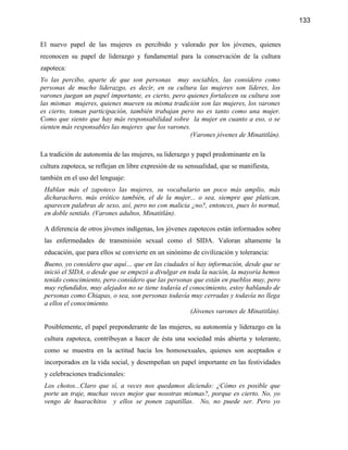 133


El nuevo papel de las mujeres es percibido y valorado por los jóvenes, quienes
reconocen su papel de liderazgo y fundamental para la conservación de la cultura
zapoteca:
Yo las percibo, aparte de que son personas muy sociables, las considero como
personas de mucho liderazgo, es decir, en su cultura las mujeres son líderes, los
varones juegan un papel importante, es cierto, pero quienes fortalecen su cultura son
las mismas mujeres, quienes mueven su misma tradición son las mujeres, los varones
es cierto, toman participación, también trabajan pero no es tanto como una mujer.
Como que siento que hay más responsabilidad sobre la mujer en cuanto a eso, o se
sienten más responsables las mujeres que los varones.
                                                     (Varones jóvenes de Minatitlán).

La tradición de autonomía de las mujeres, su liderazgo y papel predominante en la
cultura zapoteca, se reflejan en libre expresión de su sensualidad, que se manifiesta,
también en el uso del lenguaje:
 Hablan más el zapoteco las mujeres, su vocabulario un poco más amplio, más
 dicharachero, más erótico también, el de la mujer... o sea, siempre que platican,
 aparecen palabras de sexo, así, pero no con malicia ¿no?, entonces, pues lo normal,
 en doble sentido. (Varones adultos, Minatitlán).

 A diferencia de otros jóvenes indígenas, los jóvenes zapotecos están informados sobre
 las enfermedades de transmisión sexual como el SIDA. Valoran altamente la
 educación, que para ellos se convierte en un sinónimo de civilización y tolerancia:
 Bueno, yo considero que aquí… que en las ciudades sí hay información, desde que se
 inició el SIDA, o desde que se empezó a divulgar en toda la nación, la mayoría hemos
 tenido conocimiento, pero considero que las personas que están en pueblos muy, pero
 muy refundidos, muy alejados no se tiene todavía el conocimiento, estoy hablando de
 personas como Chiapas, o sea, son personas todavía muy cerradas y todavía no llega
 a ellos el conocimiento.
                                                      (Jóvenes varones de Minatitlán).

 Posiblemente, el papel preponderante de las mujeres, su autonomía y liderazgo en la
 cultura zapoteca, contribuyan a hacer de ésta una sociedad más abierta y tolerante,
 como se muestra en la actitud hacia los homosexuales, quienes son aceptados e
 incorporados en la vida social, y desempeñan un papel importante en las festividades
 y celebraciones tradicionales:
 Los chotos...Claro que sí, a veces nos quedamos diciendo: ¿Cómo es posible que
 porte un traje, muchas veces mejor que nosotras mismas?, porque es cierto. No, yo
 vengo de huarachitos y ellos se ponen zapatillas. No, no puede ser. Pero yo
 