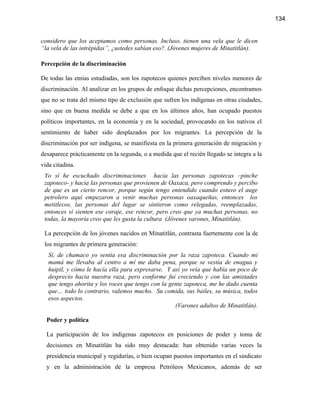 134


considero que los aceptamos como personas. Incluso, tienen una vela que le dicen
“la vela de las intrépidas”, ¿ustedes sabían eso?. (Jóvenes mujeres de Minatitlán).

Percepción de la discriminación

De todas las etnias estudiadas, son los zapotecos quienes perciben niveles menores de
discriminación. Al analizar en los grupos de enfoque dichas percepciones, encontramos
que no se trata del mismo tipo de exclusión que sufren los indígenas en otras ciudades,
sino que en buena medida se debe a que en los últimos años, han ocupado puestos
políticos importantes, en la economía y en la sociedad, provocando en los nativos el
sentimiento de haber sido desplazados por los migrantes. La percepción de la
discriminación por ser indígena, se manifiesta en la primera generación de migración y
desaparece prácticamente en la segunda, o a medida que el recién llegado se integra a la
vida citadina.
 Yo sí he escuchado discriminaciones hacia las personas zapotecas –pinche
 zapoteco- y hacia las personas que provienen de Oaxaca, pero comprendo y percibo
 de que es un cierto rencor, porque según tengo entendido cuando estuvo el auge
 petrolero aquí empezaron a venir muchas personas oaxaqueñas, entonces los
 metitlecos, las personas del lugar se sintieron como relegadas, reemplazadas,
 entonces sí sienten ese coraje, ese rencor, pero creo que ya muchas personas, no
 todas, la mayoría creo que les gusta la cultura (Jóvenes varones, Minatitlán).

 La percepción de los jóvenes nacidos en Minatitlán, contrasta fuertemente con la de
 los migrantes de primera generación:
   Sí, de chamaco yo sentía esa discriminación por la raza zapoteca. Cuando mi
   mamá me llevaba al centro a mí me daba pena, porque se vestía de enagua y
   huipil, y cómo le hacía ella para expresarse. Y así yo veía que había un poco de
   desprecio hacia nuestra raza, pero conforme fui creciendo y con las amistades
   que tengo ahorita y los roces que tengo con la gente zapoteca, me he dado cuenta
   que… todo lo contrario, valemos mucho. Su comida, sus bailes, su música, todos
   esos aspectos.
                                                    (Varones adultos de Minatitlán).

  Poder y política

  La participación de los indígenas zapotecos en posiciones de poder y toma de
  decisiones en Minatitlán ha sido muy destacada: han obtenido varias veces la
  presidencia municipal y regidurías, o bien ocupan puestos importantes en el sindicato
  y en la administración de la empresa Petróleos Mexicanos, además de ser
 