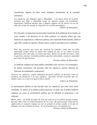 135


   considerados algunos de ellos como miembros prominentes de la sociedad
   minatitleca.
   Los zapotecas, que llegamos aquí a Minatitlán,... o la mayor parte de la gente
   zapoteca que llegó a Minatitlán ocupó los mejores cargos, los presidentes
   municipales, hubieron muchos, que, y algunos, algunos tal vez decían: no soy de
   allá, pero si uno los sacude, le carga ahí con su árbol genealógico.
                                                                (Líderes de Minatitlán).

   Por otra parte, al representar un porcentaje importante de la población de la ciudad, sus
   votos tienden a ser decisivos en las élites políticas. La mayoría refiere que esta
   tradición de importancia e influencia política está construida históricamente, desde el
   siglo XIX, cuando un zapoteco, Benito Juárez, ocupó la presidencia de la república.


   Pues hay personas que creen que nosotros los istmeños, como que nos falta
   capacidad, porque tienen la lejana idea todavía de que, no sé, somos un poco
   ignorantes, pero ahí están, no vamos muy lejos. Juárez era de allá del istmo, y todo
   lo que hizo, entonces, ha habido políticos que han sobresalido y tenían la capacidad
   para hacer lo que hicieron.
                                                      (Varones adultos de Minatitlán).

   La tradición indígena del cargo público entendido como servicio a la comunidad y
   de trabajo comunitario está presente entre los zapotecos, quienes destacan las
   funciones de solidaridad y cooperación.
Nosotros los zapotecas, cuando utilizamos un puesto público, lo hacemos como un
producto, de pertenecer a la raza zapoteca... queremos servirle al pueblo que nos
adoptó, todos, en el ejercicio quieren hacer mucho.
                                                           (Líderes de Minatitlán).

La participación política es más elevada entre los zapotecos, que entre otras etnias
estudiadas. El interés en la política podría explicarse en parte, por la propia tradición
zapoteca, así como la socialización política que ha brindado la pertenencia a un
sindicato.
Bueno, pues… así desde mi punto de vista me intereso en la política porque siempre
hay que saber como va el funcionamiento de las cosas. Me gusta porque siento que de
algún modo es cooperar aunque sea con un granito de arena, ayudar a los que no
podemos, así solos echarles la mano. Yo veo la política así, o la entiendo así.
                                                      (Varones adultos de Minatitlán).
 