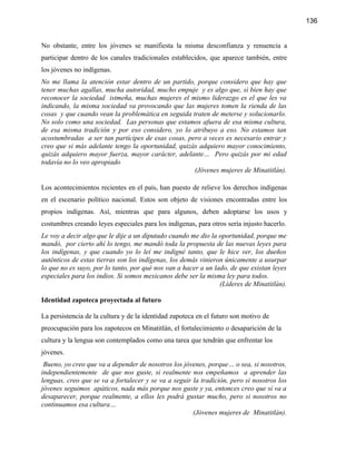 136


No obstante, entre los jóvenes se manifiesta la misma desconfianza y renuencia a
participar dentro de los canales tradicionales establecidos, que aparece también, entre
los jóvenes no indígenas.
No me llama la atención estar dentro de un partido, porque considero que hay que
tener muchas agallas, mucha autoridad, mucho empuje y es algo que, si bien hay que
reconocer la sociedad istmeña, muchas mujeres el mismo liderazgo es el que les va
indicando, la misma sociedad va provocando que las mujeres tomen la rienda de las
cosas y que cuando vean la problemática en seguida traten de meterse y solucionarlo.
No solo como una sociedad. Las personas que estamos afuera de esa misma cultura,
de esa misma tradición y por eso considero, yo lo atribuyo a eso. No estamos tan
acostumbradas a ser tan partícipes de esas cosas, pero a veces es necesario entrar y
creo que si más adelante tengo la oportunidad, quizás adquiero mayor conocimiento,
quizás adquiero mayor fuerza, mayor carácter, adelante… Pero quizás por mi edad
todavía no lo veo apropiado
                                                    (Jóvenes mujeres de Minatitlán).

Los acontecimientos recientes en el país, han puesto de relieve los derechos indígenas
en el escenario político nacional. Estos son objeto de visiones encontradas entre los
propios indígenas. Así, mientras que para algunos, deben adoptarse los usos y
costumbres creando leyes especiales para los indígenas, para otros sería injusto hacerlo.
Le voy a decir algo que le dije a un diputado cuando me dio la oportunidad, porque me
mandó, por cierto ahí lo tengo, me mandó toda la propuesta de las nuevas leyes para
los indígenas, y que cuando yo lo leí me indigné tanto, que le hice ver, los dueños
auténticos de estas tierras son los indígenas, los demás vinieron únicamente a usurpar
lo que no es suyo, por lo tanto, por qué nos van a hacer a un lado, de que existan leyes
especiales para los indios. Si somos mexicanos debe ser la misma ley para todos.
                                                                (Líderes de Minatitlán).

Identidad zapoteca proyectada al futuro

La persistencia de la cultura y de la identidad zapoteca en el futuro son motivo de
preocupación para los zapotecos en Minatitlán, el fortalecimiento o desaparición de la
cultura y la lengua son contemplados como una tarea que tendrán que enfrentar los
jóvenes.
 Bueno, yo creo que va a depender de nosotros los jóvenes, porque… o sea, si nosotros,
independientemente de que nos guste, si realmente nos empeñamos a aprender las
lenguas, creo que se va a fortalecer y se va a seguir la tradición, pero si nosotros los
jóvenes seguimos apáticos, nada más porque nos guste y ya, entonces creo que sí va a
desaparecer, porque realmente, a ellos les podrá gustar mucho, pero si nosotros no
continuamos esa cultura…
                                                      (Jóvenes mujeres de Minatitlán).
 