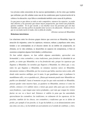 137


 Los jóvenes están conscientes de las nuevas oportunidades y de los retos que tendrán
 que enfrentar, por ello señalan como una de las condiciones para la preservación de la
 cultura a la educación, cuya falta es considerada también como causa de la pobreza.
 Lo que pasa es que ahora ya todo es más competitivo, entonces los espacios ya están
 más abiertos a las personas que tienen mayor preparación, que tienen una profesión,
 quienes estudian. Es lo que sucede, o sea muchas veces las personas que son muy
 humildes, que son muy pobres no pueden tener acceso a la educación. Entonces no es
 que no sea mala suerte ni nada, sino es falta de estudio.
                                                         (Jóvenes varones de Minatitlán)
 Relaciones interétnicas

Las relaciones entre los diversos grupos étnicos que conviven en Minatitlán, lugar de
atracción de migrantes, como los zapotecos, mixtecos, nahuas y popolucas entre otros,
tienden a ser contempladas en el discurso dentro de un ámbito de cooperación, no
obstante, en la vida cotidiana, se desarrollan en espacios de competencia, si bien en
ocasiones comparten algunas festividades y celebraciones:
No han sabido algunos, no han sabido algunas autoridades, aprovechar esta
hermandad, y estas costumbres y estas tradiciones, para fortalecer la identidad de un
pueblo, yo siento que Minatitlán, no se ha fortalecido más, porque los zapotecas que
llegamos a Minatitlán, los norteños que llegaron a Minatitlán, los chinos que, o sea,
todos los que llegamos a Minatitlán, no teníamos nuestras raíces en Minatitlán,
únicamente venimos a Minatitlán, por los recursos que había, nuestras raíces están, allá
donde están nuestros ombligos, por lo tanto, lo que ganábamos aquí, si podíamos lo
mandábamos allá, y no se quedaba acá. ¿Hasta qué momento puede tener Minatitlán un
pueblo con identidad?, hasta el momento en que los que estén naciendo en Minatitlán,
piensen quedar como nuestros hijos, ya quedarse en Minatitlán, entonces sí como los
árboles, entonces sí le saldrán raíces y tienen que pasar años para que esos árboles
sean frondosos, y que tengan unas raíces profundas, y por más que vengan los vientos
fuertes no nos va a hacer mal. Entonces sí valdría la pena que las autoridades
aprovecharan las costumbres, las tradiciones, no solamente de los zapotecas, de los
jarochos, también de los chocos, son costumbres y tradiciones que no se deben de
perder, por ejemplo el son jarocho, sí, lo que ha habido es, es un distanciamiento entre
una etnia con otra, y no ha habido un acercamiento en el sentido de combinar, y claro,
 