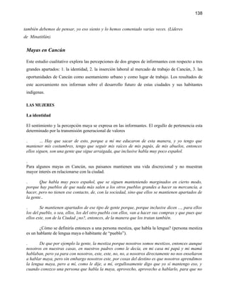 138


también debemos de pensar, yo eso siento y lo hemos comentado varias veces. (Líderes
de Minatitlán).


 Mayas en Cancún

 Este estudio cualitativo explora las percepciones de dos grupos de informantes con respecto a tres
 grandes apartados: 1. la identidad, 2. la inserción laboral al mercado de trabajo de Cancún, 3. las
 oportunidades de Cancún como asentamiento urbano y como lugar de trabajo. Los resultados de
 este acercamiento nos informan sobre el desarrollo futuro de estas ciudades y sus habitantes
 indígenas.

 LAS MUJERES

 La identidad

 El sentimiento y la percepción maya se expresa en las informantes. El orgullo de pertenencia esta
 determinado por la transmisión generacional de valores

 .       ... Hay que sacar de esto, porque a mí me educaron de esta manera, y yo tengo que
 mantener mis costumbres, tengo que seguir mis raíces de mis papás, de mis abuelos, entonces
 ellos siguen, son una gente que sigue arraigada, que inclusive habla muy poco español.

 .
 Para algunos mayas en Cancún, sus paisanos mantienen una vida discrecional y no muestran
 mayor interés en relacionarse con la ciudad.

 .      Que habla muy poco español, que se siguen manteniendo marginados en cierto modo,
 porque hay pueblos de que nada más salen a los otros pueblos grandes a hacer su mercancía, a
 hacer, pero no tienen ese contacto, de, con la sociedad, sino que ellos se mantienen apartados de
 la gente..

 .       Se mantienen apartados de ese tipo de gente porque, porque inclusive dicen ..., para ellos
 los del pueblo, o sea, ellos, los del otro pueblo con ellos, van a hacer sus compras y que pues que
 ellos este, son de la Ciudad ¿no?, entonces, de la manera que los tratan también.

        ¿Cómo se definiría entonces a una persona mestiza, que habla la lengua? (persona mestiza
 es un hablante de lengua maya o habitante de “pueblo”).

 .      De que por ejemplo la gente, la mestiza porque nosotros somos mestizos, entonces aunque
 nosotros en nuestras casas, en nuestros padres como le decía, en mi casa mi papá y mi mamá
 hablaban, pero ya para con nosotros, este, este, no, no, a nosotros directamente no nos enseñaron
 a hablar maya, pero sin embargo nosotros este, por cosas del destino es que nosotros aprendimos
 la lengua maya, pero a mí, como le dije, a mí, orgullosamente digo que yo sí mantengo eso, y
 cuando conozco una persona que habla la maya, aprovecho, aprovecho a hablarlo, para que no
 