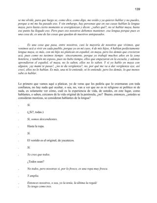 139


se me olvide, para que luego se, como dice, como digo, me oxido y ya quieres hablar y no puedes,
porque a mí me ha pasado eso. Y sin embargo, hay personas que en sus casas hablan la lengua
maya, pero hasta cierto momento se avergüenzan y dicen: ¿sabes qué?, no sé hablar maya, hasta
ese punto ha llegado eso. Pero pues eso nosotros debemos mantener, esa lengua porque pues es
una cosa de, es una de las cosas que quedan de nuestros antepasados.


.       Es una cosa que pasa, entre nosotros, casi la mayoría de nosotros que vivimos, que
venimos acá a vivir en cada pueblo, porque yo en mi caso, 4 de mis hijos, 4 hablan perfectamente
lengua maya, es más, con mi hijo no platican en español, en maya, pero los demás que crecieron
acá, pues como no tuvimos tiempo sinceramente, porque yo trabajé muchos años en la zona
hotelera, y también mi esposo, pues no hubo tiempo, ellos que empezaron en la escuela, y además
aprendieron el español, el maya, no lo saben, ellos no lo saben. Y si yo hablo en maya con
alguien, ¡ay mami te pasas!, ¿no te da vergüenza?, no, por qué me va a dar vergüenza oye, así
crecí, ellos no lo hablan. Es más, una ni lo entiende, ni lo entiende, pero los demás, lo que menos
sabe es hablar.


Lo primero que vamos aquí a platicar, yo de veras que les pediría que lo externaran con toda
confianza, no hay nada qué ocultar, o sea, no, van a ver que no es ni religioso ni político ni de
nada, es solamente ver cómo, cuál es la experiencia de vida, de ustedes, en este lugar, como
hablantes, o saben, cercanos de la vida original de la península, ¿no? Bueno, entonces, ¿ustedes se
consideran mestizas, se consideran hablantes de la lengua?

.      Sí.

.      (¿Sí?, todas.)

.      Sí, somos descendientes.

.      Hasta la ropa.

.      Sí.

.      El vestido es el original, de yucatecos.

.      Sí.

.      Yo creo que todos.

       ¿Todos usan?

.      No todos, pero nosotras si, por lo fresco, es una ropa muy fresca.

.      Y amplia.

.      Entonces nosotros, o sea, yo la tenía, la última la regalé
.      Yo tengo como tres.
 