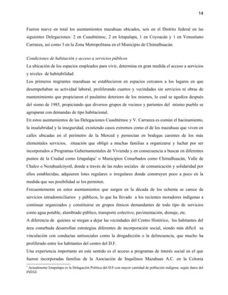 14


Fueron nueve en total los asentamientos mazahuas ubicados, seis en el Distrito federal en las
siguientes Delegaciones: 2 en Cuauhtémoc, 2 en Iztapalapa, 1 en Coyoacán y 1 en Venustiano
Carranza, así como 3 en la Zona Metropolitana en el Municipio de Chimalhuacán.


Condiciones de habitación y acceso a servicios públicos
La ubicación de los espacios empleados para vivir, determina en gran medida el acceso a servicios
y niveles de habitabilidad.
Los primeros migrantes mazahuas se establecieron en espacios cercanos a los lugares en que
desempeñaban su actividad laboral, proliferando cuartos y vecindades sin servicios ni obras de
mantenimiento que propiciaron el paulatino deterioro de los mismos, lo cual se agudiza después
del sismo de 1985, propiciando que diversos grupos de vecinos y parientes del mismo pueblo se
agruparan con demandas de tipo habitacional.
En estos asentamientos de las Delegaciones Cuauhtémoc y V. Carranza es común el hacinamiento,
la insalubridad y la inseguridad, existiendo casos extremos como el de los mazahuas que viven en
calles ubicadas en el perímetro de la Merced y pernoctan en bodegas carentes de los más
elementales servicios, situación que obligó a muchas familias a organizarse y luchar por ser
incorporados a Programas Gubernamentales de Vivienda y en consecuencia a buscar en diferentes
puntos de la Ciudad como Iztapalapa1 o Municipios Conurbados como Chimalhuacán, Valle de
Chalco o Nezahualcóyotl, donde a través de las redes sociales de comunicación y solidaridad por
ellos establecidas, adquieren lotes regulares o irregulares donde construyen poco a poco en la
medida que sus posibilidad se los permiten.
Frecuentemente en estos asentamientos que surgen en la década de los ochenta se carece de
servicios intradomiciliarios y públicos, lo que ha llevado a los recientes moradores indígenas a
continuar organizados y constituirse en grupos étnicos demandantes de todo tipo de servicios
como agua potable, alumbrado público, transporte colectivo, pavimentación, drenaje, etc.
A diferencia de quienes se niegan a dejar las vecindades del Centro Histórico, los habitantes del
área conurbada desarrollan estrategias diferentes de incorporación social, siendo más difícil su
vinculación con conductas antisociales como la drogadicción o la delincuencia, que mucho ha
proliferado entre los habitantes del centro del D.F.
Una experiencia importante en este sentido es el acceso a programas de interés social en el que
fueron incorporadas familias de la Asociación de Inquilinos Mazahuas A.C. en la Colonia
1
 Actualmente Iztapalapa es la Delagación Política del D.F.con mayor cantidad de población indígena, según datos del
INEGI.
 