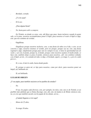 140



.      Bordado, cortado.

       ¿Y sí lo usan?

.      Sí lo uso.

       ¿Para alguna fiesta?

.      No, hasta para salir a comprar.

        En Tizimín, en donde yo estoy, este, ahí fíjese que pues, hasta inclusive cuando la gente
sale, se lo pone, nosotros acostumbramos poner el hipil, para nosotros el vestir el hipil es algo,
este, que nos sentimos de verdad...

.      Orgullosas.

.       Orgullosas porque nosotros inclusive, este, a una fiesta de niños en el día, o este, en un
convivio o algo, nosotros tenemos el vestido, pero no porque, porque sea un, este, una fiesta
regional o algo, simplemente porque pues uno no siempre lo usa, si tiene la oportunidad uno de
vestir, y así con el justán, porque la, el fondo, porque como nosotros usamos el medio fondo, se
hace este, también abajo se pone el justán, entonces para nosotros, ¡uh!, nos sentimos soñadas
con el hipil, así de, y lo contado de todo, te digo, el bordado, igual y, yo tengo 3, y, pero lo cuido
pero si...

.      Sí, o sea, el mío lo cuido, hasta donde puedo.

.       Sí, porque es para mí, es lujo para nosotros, como por decir, para nosotros poner un
huipil, así, hablando así.

.      Sí, así hablando.

LUGAR DE ORIGEN

¿Y sus papás, pues también nacieron en los pueblos de ustedes?

.      No.

.       O sea, los papás cada diversos, este, por ejemplo, los míos, este, uno es de Tizimín, es un
pueblito más adelante que se llama Zucongo, este, ahí, este, mi mamá es de Motul, entonces este,
no, yo creo que también sucede con los papás de los demás, así no...

       ¿Cuándo llegaron a vivir aquí?

.      Menos de 25 años.


.      Yo tengo 10 años.
 