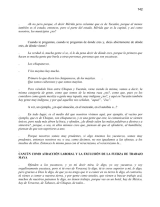 142



.      Ah no pero porque, el decir Mérida pero créanme que es de Yucatán, porque al menos
también es el estado, entonces, pero sí parte del estado, Mérida que es la capital, y así como
nosotros, los municipios ¿no?


        Cuando te preguntan, cuando te preguntan de donde eres y, dices abiertamente de dónde
eres, de dónde vienes?

.      La verdad sí, mucha gente sí se, sí le da pena decir de dónde eres, porque lo primero que
hacen es mucha gente que burla a otras personas, personas que son yucatecas.

.      Los chiapanecos.

.      Y los mayitas hay mucho.

       Primero lo que dicen los chiapanecos, de los mayitas.      .
       Que somos cabezones y que somos mayitas.

.      Pero viéndolo bien entre Chiapas y Yucatán, viene siendo la misma, vamos a decir, la
misma categoría de gente, como que somos de la misma raza ¿no?, como que, pues yo los
considero como gente mestiza o gente muy tapada, muy indígena ¿no?, y aquí en Yucatán también
hay gente muy indígena, y por qué aquellos nos señalan, “aquel”, “ésa”.

       A ver, un ejemplo, ¿en qué situación, en el mercado, en el autobús o...?

.       En todo lugar, es el medio del que nosotros vivimos aquí, por ejemplo, el vecino por
ejemplo, que es de Chiapas, son chiapanecos, y es una gente que este, la comunicación se sienten
únicos, pero nada más abren la boca, y ofenden, ¿de dónde salen las malas palabras a diestra y a
siniestra?, porque, o sea, ni ellos mismos creo que, piensan de que al ofenderte, al humillarte,
piensan de que son superiores a uno.

.       Porque nosotros somos muy prudentes, si algo tenemos los yucatecos, somos muy
prudentes, entonces nosotros no, o sea, como decimos, no nos igualamos a las ofensas, a los
insultos de ellos. Entonces lo mismo pasa con el veracruzano, el veracruzano la...

.
CANCÚN COMO ATRACCIÓN LABORAL Y LA EXCLUSIÓN DE LA FUERZA DE TRABAJO
MAYA

.      Ofenden a los yucatecos, y yo mi decir mira, le digo, yo soy yucateca, y soy
orgullosamente yucateca, pero si tú eres de Veracruz le digo, tú te crees superior a mí, le digo,
pero gracias a Dios le digo, de que yo no tengo que ir a comer en su tierra le digo, al contrario,
tú vienes a comer a nuestra tierra, y por gente como ustedes, que vienen a buscar trabajo acá,
muchos de nuestros paisanos le digo, no tienen trabajo, porque vas en un hotel, hay de México,
hay de Veracruz, de Tabasco, de Chiapas, de todos...
 