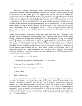 143


.      Revueltos, y nuestros compañeros, y bueno, y nuestros paisanos que tienen estudios, no
nos aceptan, o no tienen posibilidad de entrar a trabajar ahí, ¿por qué?, porque están, no porque
no nos acepten, sino que porque no, no hay vacantes, sino que son, como son de Yucatán, les
menosprecian mucho, sino que, en lugar de que ellos, bueno, a mí me molesta porque me ofenden,
y digo, me da coraje porque hay gente que por ellos, no tienen trabajo muchos de nuestros
vecinos, por qué el lugar, un lugar que les pueden dar a ellos, que es nuestros paisanos, se lo dan
a otra persona que no son de nuestra tierra, son gente preparada también. Pero por ellos que
vienen a ocupar ese puesto, son muchos compañeros que no tienen trabajo, y lo que me molesta
es que ofenden, por qué, si aquí es Quintana Roo, pero es este, es tierra maya, por qué, porque
nuestros antepasados fueron los aztecas y los mayas, y yo no me, al menos yo no me avergüenzo
de mi raza, para nada, yo soy orgullosamente yucateca, aquí y en donde quiera uno, yo soy
yucateca.

Bueno, eso está pasando, porque pues ahorita pues como quien dice ¿no?, a principios, hasta
personas que no sabían escribir, yo trabajé en el Hotel Presidente, años, pero le digo que nomás
íbamos a segundo año, y llegué hasta donde pude llegar, llegué hasta ser, o sea, yo me metí de
ama de llaves, pero eso acaba, mientras acabas un trabajo, es plantar, no miraban si tenías los
ojos verdes, tus medidas, nada, mientras saques tu trabajo, pasas, yo trabajé casi 15 años en un
solo lugar, yo ya estoy pensionada. Pero ahora, no pues la juventud que viene y está más
preparada, estudios, secundaria, preparatoria, todo eso, ahorita toda esa gente es preparada, en
la zona hotelera, es el problema que hay. Ahora, ahora, 25 años, hasta personas como, a esa
edad, como que van, hay trabajo, hay trabajo, ajá, pero ahora que yo vaya otra vez a pedirles
trabajo, a patadas me van a sacar, ahorita, ahora actualmente, a los 35 años, tanto la mujer
como el varón, no tiene trabajo.

.      No hay trabajo, no se les da trabajo.

.      Y en la tienda de Gigante de los 18 hasta los 25, ya no hay más.

.      Y tiene que llevar sus medidas, 90, 60, 90.

.      Si no tienes esas medidas, no pasas, no pasas.

.      Sí, es la verdad.

.      Es la verdad, sí, ajá.

.      Y eso es por la misma demanda que tienen las personas de esos lugares, entonces lo que
ella decía por ejemplo, de que pues hay como, dicen que los paisanos efectivamente se les
margina a este tipo de personas, ¿pero por qué?, por la presencia, porque bueno, una gente
humilde, no es tanto por la presencia, sino que, por ejemplo, por ejemplo, si uno va un hotel,
digamos que hay vacantes para dos personas, viene digamos, es un ejemplo, un veracruzano y un
tabasqueño, vienen, se quedan, esos dos empleos, lo hubieran, se lo hubieran dado, pudieron
habérselo dado a 2 de los que son de acá, que son años de que están aquí, que nuestros paisanos
que son yucatecos, pero vienen y lo ocupan ellos, si ellos no hubiesen venido aquí, porque ellos
ya.... Ya se hubieran ido.
 