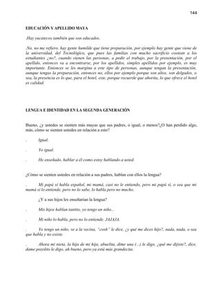 144


EDUCACIÓN Y APELLIDO MAYA

.Hay yucatecos también que son educados.

.No, no me refiero, hay gente humilde que tiene preparación, por ejemplo hay gente que viene de
la universidad, del Tecnológico, que pues las familias con mucho sacrificio costean a los
estudiantes ¿no?, cuando vienen las personas, a pedir el trabajo, por la presentación, por el
apellido, entonces va a encontrarse, por los apellidos, simples apellidos por ejemplo, es muy
importante. Entonces se les margina a este tipo de personas, aunque tengan la presentación,
aunque tengas la preparación, entonces no, ellos por ejemplo porque son altos, son delgados, o
sea, la presencia es lo que, para el hotel, este, porque recuerde que ahorita, lo que ofrece el hotel
es calidad.




LENGUA E IDENTIDAD EN LA SEGUNDA GENERACIÓN


Bueno, ¿y ustedes se sienten más mayas que sus padres, o igual, o menos?¿O han perdido algo,
más, cómo se sienten ustedes en relación a esto?

.      Igual.

.      Yo igual.

.      He enseñado, hablar a él como estoy hablando a usted.


¿Cómo se sienten ustedes en relación a sus padres, hablan con ellos la lengua?

.     Mi papá sí habla español, mi mamá, casi no le entiendo, pero mi papá sí, o sea que mi
mamá sí lo entiende, pero no lo sabe, lo habla pero no mucho.

       ¿Y a sus hijos les enseñarían la lengua?

.      Mis hijos hablan tantito, yo tengo un niño...

.      Mi niño lo habla, pero no lo entiende. JAJAJA.

.      Yo tengo un niño, ve a la vecina, “cosh” le dice, ¿y qué me dices hijo?, nada, nada, o sea
que habla y no existe.

.     Ahora mi nieta, la hija de mi hija, abuelita, dime una (...) le digo, ¿qué me dijiste?, dice,
dame pozolito le digo, ah bueno, pero ya está más grandecita.
 