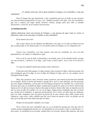 145


              ¿Y ustedes creen que vale la pena mantener la lengua y las costumbres, o hay que
cambiarlas?

.      Pues la lengua hay que mantenerla, y hay costumbres que por el medio en que nosotros
nos desenvolvemos,mantenerlas en casa, ¿no?, también enseñar a los hijos, este, las costumbres,
que sea a manera del lugar donde nosotros vivimos, porque para que ellos se puedan
desenvolver, a nivel de, de en cuanto a las personas.

AUTOPERCEPCIÓN

¿Habría diferencias entre una persona de Chiapas, y una persona de aquí, cómo lo verían, la
diferencia, cómo se les nota pues, en hablar, en las costumbres?

.      En la manera de vestir.

.      Ajá, es que, bueno, los de Chiapas son diferentes, son como, no sé cómo se llama esa cosa
que se ponen aquí, se les llama manta, yo viví muchos años en Chiapas, no soy chiapaneca eh.


.     Conocí esas costumbres, son unas mantas, una tela así, cuadrada, no, esos son más
guatemaltecos, mi suegra es chiapaneca, aquí.

.      Pero es de la zona de allá, su hermanito y mi marido, pues, él me ofendía mucho, porque
soy una yucateca, y entonces yo le digo: ¿qué vienes a hacer aquí?, vete a vivir en tu tierra le
digo.

.      Y es que nos ofenden mucho que porque somos cabezones.

.      Cabezones pero bien guapos, le digo, porque como yucateca le digo, cabezona porque son
más inteligente que tú le digo, tú eres le digo, de Chiapas le digo, pero se van siempre con la
barriguita llena le digo.

.       Mira, hay yucatecas, mire, nosotras somos yucatecas, pero hasta la persona más humilde
de un pueblo, desde el rincón del mundo se puede decir, pero es más educado, que las personas
que son, dizque estudiadas, y de los que son de Chiapas, porque tú en el pueblo vas, y sean de las
personas que sean, yo acababa de llegar, cuando pasa la gente de, junto a ti te dicen: buenos días
mama, pero te lo dicen en maya, buenos días papa te decían, buenos días tata, no importa seas de
ahí, no seas de allá. En cambio si te vas en un lugar, dizque puros estudiados hay ahí, te miran
por encima de los hombros, te ignoran prácticamente. Sí es cierto, mi niño tiene un síndrome,
pero ese niño, cualquiera que vea pasar la puerta de la casa, buenos días, adiós, pasan otros
chamacos, como toros, como caballos que hay veces hasta me pasan a tirar, no porque sea mi
hijo, pero mi hijo tiene más educación que los niños.

.      Porque son de grandes ciudades y no sé que.

.      Pero a decir que esas costumbres que ya, ya se perdieron, porque por más que uno los
enseñe, porque antiguamente decían, no, esa muchacha va a la escuela, y mira, es una buena (...),
pero antes te enseñaban en la escuela, cuando iban a la escuela, buenos días maestro, ajá, pero
 