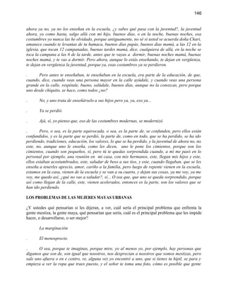 146


ahora ya no, ya no los enseñan en la escuela, ¿y sabes qué pasa con la juventud?, la juventud
ahora, yo como hasta, salgo allá con mi hijo, buenos días, o en la noche, buenas noches, esa
costumbres yo nunca las he olvidado, porque antiguamente, no sé si usted se acuerda doña Chari,
amanece cuando te levantas de tu hamaca, buenos días papás, buenos días mamá, a las 12 en la
iglesia, que tocan 12 campanadas, buenas tardes mamá, dice, cualquiera de allá, en la noche se
toca la campana a las 6 de la tarde, antes que te vayas a dormir, buenas noches mamá, buenas
noches mamá, y te vas a dormir. Pero ahora, aunque lo estás enseñando, te dejan en vergüenza,
te dejan en vergüenza la juventud, porque ya, esas costumbres ya se perdieron.

.      Pero antes te enseñaban, te enseñaban en la escuela, era parte de la educación, de que,
cuando, dice, cuando veas una persona mayor en la calle ayúdale, y cuando veas una persona
grande en la calle, respétale, bueno, salúdale, buenos días, aunque no la conozcas, pero porque
uno desde chiquito, se hace, como todos ¿no?

.      No, y uno trata de enseñárselo a sus hijos pero ya, ya, eso ya...

.      Ya se perdió.

.      Ajá, sí, yo pienso que, eso de las costumbres modernas, se modernizó.

.       Pero, o sea, es la parte equivocada, o sea, es la parte de, se confunden, pero ellos están
confundidos, y es la parte que se perdió, la parte de, como en todo, que se ha perdido, se ha ido
perdiendo, tradiciones, educación, los valores, lo que se ha perdido, y la juventud de ahora no, no
este, no, aunque uno le enseña, como les dicen, uno le pone los cimientos, porque son los
cimientos, cuando son pequeños, sí, pero tú te quedas sorprendida cuando, a mí me pasó en lo
personal por ejemplo, una reunión en mi casa, con mis hermanos, este, llegan mis hijos y este,
ellos estaban acostumbrados, este, saludar de beso a sus tíos, y este, cuando llegaban, que se les
enseña a tenerles aprecio, amor, cariño a la familia, pero luego de repente vienen en la escuela,
estamos en la casa, vienen de la escuela y se van a su cuarto, y dejan sus cosas, ya me voy, ya me
voy, me quedo así, ¿qué no vas a saludar?, sí... O sea que, que uno se queda sorprendido, porque
así como llegan de la calle, este, vienen acelerados, entonces es la parte, son los valores que se
han ido perdiendo.

LOS PROBLEMAS DE LAS MUJERES MAYAS URBANAS

¿Y ustedes qué pensarían si les dijeran, a ver, cuál sería el principal problema que enfrenta la
gente mestiza, la gente maya, qué pensarían que sería, cuál es el principal problema que les impide
hacer, o desarrollarse, o ser mejor?

       La marginación

.      El menosprecio.

.      O sea, porque te imaginas, porque mire, yo al menos yo, por ejemplo, hay personas que
digamos que son de, son igual que nosotros, nos desprecian a nosotros que somos mestizas, pero
sale uno afuera o en e centro, ve, alguna vez yo encontré a uno, que si tienes tu hipil, se para y
empieza a ver la ropa que traes puesto, y el señor te toma una foto, cómo es posible que gente
 