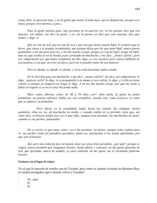 147


como ellos, te aprecien más, y no la gente que tienes al lado tuyo, que te desprecian, porque eres
maya, porque eres mestiza, y pues...

.       Pues la gente mestiza pues, hay personas no la quieren ver, no les gustan, dice que son
mayitas, son indias, eso dice la gente, y yo, así lo pienso yo dice que esas mayitas, dice que
indias, y digo: sí.

.       Que no son de acá, que no son de acá y que ven que tienes puesto hipil, lo primero que te
dicen que vayas y te pongas tu pantaleta, que porque dicen que las que usan hipil, nunca ponen
pantaletas, a mí me pasó una vez, y me dio mucho coraje, porque yo con mi hipil, ocupo mi hipil,
una vez que estaba yo en la tienda, pasó corriendo un muchacho, y me dice: ¿tienes calzón?, pero
así, vulgarmente así, que hasta vergüenza me dio, digo, yo soy yucateca pero nunca hablaría de
esa manera, o sea que, no eres yucateco, pero no te pueden tratar de esa manera.

.      Pero te ofende, te ofende, te ofende, y tú no estás haciendo nada a nadie.

.       En la bicicleta paso un muchacho, y me dice: ¿tienes calzón? me dice, así vulgarmente, le
digo: ¿quieres verlo? le digo, ve a preguntarle a tu mamá si usa calzón, le digo, y si ella no tiene
calzón es porque yo tampoco no tengo le digo. A mí me dio mucho coraje, por qué me viene a
faltar al respeto si yo no le estoy haciendo nada.

.      Hace como, ahorita, como, de 60 ó 50 años ¿no?, años atrás, la gente no ponía
pantaletas, no ponían calzones, había esa, esa costumbre, cuando esta, como nosotros, es como
que se amarra, su pantaleta.

       .       Pero ahora, en la actualidad, todas, hasta las viejitas, las antiguas, tienen
pantaleta, ellas no, no, de muchacha no usaba, y cuando estaba en su periodo, tenía que, así
como dice, ni brasier usaba, por eso es que ellas, aunque eran mestizas, las muchachas de antes,
cuando ve sus pechos, aplastados.


.       No es cierto, es que antes, antes, ves a las mestizas, no tienen, aunque estén viejitas pero
ve, sus pechos están así paraditos paraditos, ahora no, muchachas sí los tienen aplastados, por
qué, por el brasier.

.      Ajá, pero una señorita dice mi mamá, tiene sus senos bien paraditos, ¿por qué?, porque es
virgen, nunca permitió que traigamos brasier, hasta ahora, y calzones, no me gusta apretado de
acá, que apretada, nunca he podido, yo puro camisón, no me gusta, me es incómodo ponerme
brasier.

Contacto con el lugar de origen

Yo sé que la mayoría de ustedes son de Yucatán, pero cómo se sienten viviendo en Quintana Roo,
se sienten arraigados aquí o desean volver a Yucatán?

.      No, aquí.
.      Sí.
.      Sí.
 
