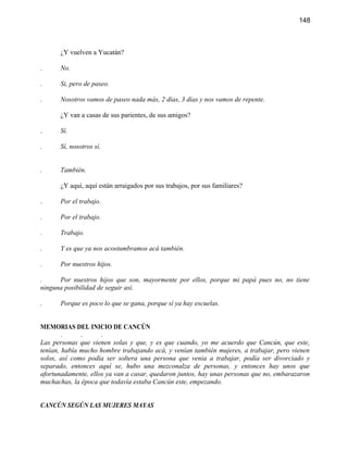 148



      ¿Y vuelven a Yucatán?

.     No.

.     Si, pero de paseo.

.     Nosotros vamos de paseo nada más, 2 días, 3 días y nos vamos de repente.

      ¿Y van a casas de sus parientes, de sus amigos?

.     Sí.

.     Sí, nosotros sí.


.     También.

      ¿Y aquí, aquí están arraigados por sus trabajos, por sus familiares?

.     Por el trabajo.

.     Por el trabajo.

.     Trabajo.

.     Y es que ya nos acostumbramos acá también.

.     Por nuestros hijos.

.     Por nuestros hijos que son, mayormente por ellos, porque mi papá pues no, no tiene
ninguna posibilidad de seguir así.

.     Porque es poco lo que se gana, porque sí ya hay escuelas.


MEMORIAS DEL INICIO DE CANCÚN
        .     .      .
Las personas que vienen solas y que, y es que cuando, yo me acuerdo que Cancún, que este,
tenían, había mucho hombre trabajando acá, y venían también mujeres, a trabajar, pero vienen
solos, así como podía ser soltera una persona que venia a trabajar, podía ser divorciado y
separado, entonces aquí se, hubo una mezconalza de personas, y entonces hay unos que
afortunadamente, ellos ya van a casar, quedaron juntos, hay unas personas que no, embarazaron
muchachas, la época que todavía estaba Cancún este, empezando.


CANCÚN SEGÚN LAS MUJERES MAYAS
 