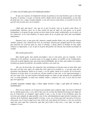 149


¿Y cómo ven la Ciudad, qué es la Ciudad para ustedes?

..     Es que son 3 partes, la Ciudad de Cancún, la primera es la zona hotelera, que es otro tipo
de gente, es turismo, y lo que, el Cancún centro, donde está la zona de manantiales, es otro tipo
de gente que vive, y aquí, la gente popular, o sea, del crucero como dicen, yo escuché la otra vez
que del crucero para acá, ya es la gente...


.      ¿Sabe qué, qué pasa?, este, que no es por la gente, sino es la gente como dicen, la
proletariada, entonces, pero no se dan cuenta de que de aquí, de esta gente, es la gente
trabajadora, es la gente de que, presta servicios tanto en las zonas residenciales, en el centro, en
los comercios, en la zona hotelera, la mayor parte de la, la gente que tiene más necesidades
importantes..

.      Entonces este, es que pasa ahí, entonces cuando pueden haber este, por ejemplo buenos
sueldos, mejores, este, situación de vivir, de viviendas, nosotros por ejemplo aquí de este cuadro
que pusieron los recursos para la, para el drenaje, y hasta ahora el drenaje no hay nada,
entonces es importante, o sea, lo que es la parte del pueblo, de Cancún, hay mucha necesidad, la
verdad.

.      Hay mucha gente pobre.

.       Hay mucha gente, hay mucha necesidad, y ésa es esta parte, que no respetan ni los
judiciales ni los policías, se pasan como se les pegue la gana, en cambio en los residenciales,
como ahí es gente digamos que, que tiene más posibilidades, que se hace, que andan con respeto,
él anda acá, pasan los policías, sea sentido contrario, sea como sea.

.       Ajá, eso, las licorerías, las vinaterías, hay, predomina en Cancún como no tiene idea, aquí
hay una, acá hay otra, aquí a la vuelta hay otra, aquí en la avenida es... o sea que vaya uno a
encontrar una farmacia, hasta en el centro, y en los ejidos, hasta en el rincón, de la licorería.
Entonces es lo que tiene, yo veo todo eso, de que cuando yo vine este, a vivir aquí nuevamente, y
me tocó estar este, era una tensión tremenda porque no sabía en qué momento los pandilleros
este, se están peleando, se están este, asaltan, roban, y entonces son, son, a veces uno no tiene
que vivir igual así.

¿Cuando necesitan comprar algo, o hacer algún servicio o algo, a qué parte de Cancún, el
ayuntamiento?

.       Pues en ese aspecto, en el aspecto por ejemplo, para comprar algo, uno tiene la libertad
de ir a donde quiera uno, o sea, ahí no hay este, no, no hay discriminación porque uno llega así
por la Comercial, en cualquier súper puede ir uno, o sea, no hay ni un problema, para los
servicios por ejemplo de agua potable, este, la luz, afortunadamente aquí nosotros tenemos este,
oficinas de la Comisión, agua potable sí la hay, o sea, eso sí tiene que salir uno para el Correo,
otras para, en el crucero aquí en la ruta 4 hay este, una oficina de Correos, o sea, los servicios
aquí este, pues aquí hay carnicería, aquí hay, pero todo es muy caro, o sea, aquí, vas aquí a
comprar es caro.
 