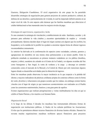 15


Guerrero, Delegación Cuauhtémoc. El nivel organizativo de este grupo les ha permitido
desarrollar estrategias de negociación para generar proyectos de carácter productivo, cultural, de
defensa de sus derechos y particularmente de vivienda, lo cual ha impactado definitivamente en un
mejor nivel de vida. Es este aspecto cabe destacar que las familias mazahuas que obtuvieron el
crédito habitacional se han mantenido entre los mejores niveles de pago.


Estrategias de supervivencia, organización y lucha
Es una constante la estrategia de vinculación y establecimiento de redes familiares, sociales y de
paisanos para enfrentar la vida citadina y encontrar oportunidades de empleo y             vivienda
principalmente. Quienes deciden dejar el lugar de origen cuentan con alguien que los recibirá, los
hospedará y en la medida de lo posible los ayudará a encontrar alguna forma de obtener ingresos
recomendándose mutuamente.
Lo anterior ha derivado en la conformación de espacios como vecindades, colonias, gremios y
agrupaciones de miembros de una misma etnia pertenecientes a un mismo pueblo. Entre la
población estudiada se encontraron en primera instancia vendedores en vía pública (hombres,
mujeres y niños), aseadores de calzado en el Centro de la Ciudad y en algunas avenidas del Sur
como Insurgentes y San Angel, la venta de verduras y la carga              y descarga en centrales
comerciales como el mercado de la Merced y la Central de Abasto por solo mencionar algunos
lugares donde se desarrollan actividades para la obtención de ingresos.
Entre los mazahuas puede observarse la mayor incidencia en lo que respecta a la pérdida del
idioma y mayores indicadores de prácticas cotidianas propias de contextos urbanos como la forma
de vestir, divertirse y relacionarse con grupos sociales que los rodean, sin embargo existen fuertes
vínculos con el lugar de origen ya que numerosos acontecimientos son realizados en el Pueblo
como las ceremonias matrimoniales, bautizos y una gran parte de sepelios.
Existen organizaciones que realizan peregrinaciones y visitas multitudinarias los días en que se
celebra al Santo Patrono, a los muertos o en Semana Santa.


Organización Social
A lo largo de las últimas 4 décadas los mazahuas han instrumentado diferentes formas de
negociación con instituciones públicas. A finales de los ochenta proliferan las Asociaciones
Civiles que les permitieron obtener recursos financieros de diversas fuentes oficiales. Durante los
noventa muchas organizaciones mazahuas recibieron apoyos financieros para proyectos
 