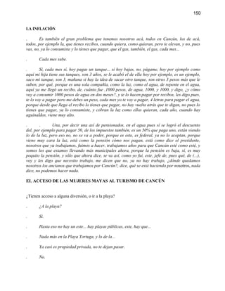 150


LA INFLACIÓN

.       Es también el gran problema que tenemos nosotros acá, todos en Cancún, los de acá,
todos, por ejemplo la, que tienes recibos, cuando quiera, como quieran, pero te elevan, y no, pues
vas, no, ya lo consumiste y lo tienes que pagar, que el gas, también, el gas, cada mes...

.      Cada mes sube.

.       Sí, cada mes sí, hoy pagas un tanque... si hoy bajas, no, págame, hoy por ejemplo como
aquí mi hija tiene sus tanques, son 3 años, se le acabó el de ella hoy por ejemplo, es un ejemplo,
saco mi tanque, son 3, mañana si hay la idea de sacar otro tanque, son otros 3 pesos más que le
suben, por qué, porque es una sola compañía, como la luz, como el agua, de repente en el agua,
aquí ya me llegó un recibo, de, cuánto fue ,1000 pesos, de agua, 1000, y 1000, y digo, ¿y cómo
voy a consumir 1000 pesos de agua en dos meses?, y te lo hacen pagar por recibos, les digo pues,
te lo voy a pagar pero me debes un peso, cada mes yo te voy a pagar, 4 letras para pagar el agua,
porque desde que llega el recibo lo tienes que pagar, no hay vuelta atrás que te digan, no pues lo
tienes que pagar, ya lo consumiste, y cobran la luz como ellos quieran, cada año, cuando hay
aguinaldos, viene muy alto.

.       .      Una, por decir una así de pensionados, en el agua pues sí se logró el descuento
del, por ejemplo para pagar 50, de los impuestos también, es un 50% que paga uno, están viendo
lo de la luz, pero eso no, no se va a poder, porque es este, es federal, ya no lo aceptan, porque
viene muy cara la luz, está como la pensión cómo nos pagan, está como dice el presidente,
nosotros que ya trabajamos, fuimos a hacer, trabajamos años para que Cancún esté como esté, y
somos los que estamos llevando más municipales ahora, porque la pensión es baja, sí, es muy
poquito la pensión, y sólo que ahora dice, se va así, como yo fui, este, jefe de, pues qué, de (...),
voy y les digo que necesito trabajo, me dicen que no, ya no hay trabajo, ¿dónde quedamos
nosotros los ancianos que trabajamos por Cancún?, dice, qué se está haciendo por nosotros, nada
dice, no podemos hacer nada.

EL ACCESO DE LAS MUJERES MAYAS AL TURISMO DE CANCÚN


¿Tienen acceso a alguna diversión, o ir a la playa?

.      ¿A la playa?

.      Sí.

.      Hasta eso no hay un este... hay playas públicas, este, hay que...

.      Nada más en la Playa Tortuga, y lo de la...

.      Ya casi es propiedad privada, no te dejan pasar.

.      No.
 