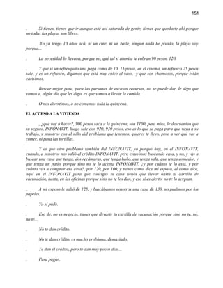 151


.      Si tienes, tienes que ir aunque esté así saturada de gente, tienes que quedarte ahí porque
no todas las playas son libres.

      .Yo ya tengo 10 años acá, ni un cine, ni un baile, ningún nada he pisado, la playa voy
porque...

.      La necesidad lo llevaba, porque no, qué tal si ahorita te cobran 90 pesos, 120.

.       Y que si un refresquito uno paga como de 10, 15 pesos, en el cinema, un refresco 25 pesos
sale, y es un refresco, digamos que está muy chico el vaso, y que son chismosos, porque están
carísimos.

.     Buscar mejor para, para las personas de escasos recursos, no se puede dar, le digo que
vamos a, algún día que les digo, es que vamos a llevar la comida.

.      O nos divertimos, o no comemos toda la quincena.

EL ACCESO A LA VIVIENDA

..     , ¿qué voy a hacer?, 900 pesos saca a la quincena, son 1100, pero mira, le descuentan que
su seguro, INFONAVIT, luego sale con 920, 930 pesos, eso es lo que se paga para que vaya a su
trabajo, y nosotros con el niño del problema que tenemos, quieres te llevo, pero a ver qué vas a
comer, ni para las tortillas.

.      Y es que otro problema también del INFONAVIT, yo porque hay, en el INFONAVIT,
cuando, a nosotros nos salió el crédito INFONAVIT, pero estuvimos buscando casa, y no, y vas a
buscar una casa que tenga, dos recámaras, que tenga baño, que tenga sala, que tenga comedor, y
que tenga un patio, porque sino no te lo acepta INFONAVIT, ¿y por cuánto te lo está, y por
cuánto vas a comprar esa casa?, por 120, por 100, y tienes como dice mi esposo, él como dice,
aquí en el INFONAVIT para que consigas tu casa tienes que llevar hasta tu cartilla de
vacunación, hasta, en las oficinas porque sino no te los dan, y eso sí es cierto, no te lo aceptan.

.      A mi esposo le salió de 125, y buscábamos nosotros una casa de 130, no pudimos por los
papeles.

.      Yo sí pude.

.        Eso de, no es negocio, tienes que llevarte tu cartilla de vacunación porque sino no te, no,
no te...

.      No te dan crédito.

.      No te dan crédito, es mucho problema, demasiado.

.      Te dan el crédito, pero te dan muy pocos días...

.      Para pagar.
 