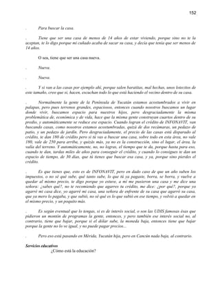 152


.      Para buscar la casa.

.      Tiene que ser una casa de menos de 14 años de estar viviendo, porque sino no te la
aceptan, te lo digo porque mi cuñado acaba de sacar su casa, y decía que tenía que ser menos de
14 años.

       O sea, tiene que ser una casa nueva.

.      Nueva.

.      Nueva.

.       Y si van a las casas por ejemplo ahí, porque salen baratitas, mal hechas, unos lotecitos de
este tamaño, creo que si, hacen, escuchan todo lo que está haciendo el vecino dentro de su casa.

.       Normalmente la gente de la Península de Yucatán estamos acostumbrados a vivir en
palapas, pero pues terrenos grandes, espaciosos, entonces cuando nosotros buscamos un lugar
donde vivir, buscamos espacio para nuestros hijos, pero desgraciadamente la misma
problemática de, económica y de vida, hace que la misma gente construyan cuartos dentro de su
predio, y automáticamente se reduce ese espacio. Cuando logran el crédito de INFONAVIT, van
buscando casas, como nosotros estamos acostumbradas, quizá de dos recámaras, un pedazo de
patio, y un pedazo de jardín. Pero desgraciadamente, el precio de las casas está disparado al
crédito, te dan 180 de crédito pero si tú vas a buscar una casa, sobre todo en esta área, no vale
180, vale de 250 para arriba, y quizás más, ya no es la construcción, sino el lugar, el área, la
valía del terreno. Y automáticamente, no, no logras, el tiempo que te da, porque hasta para eso,
cuando te dan, tardas miles de años para conseguir el crédito, y cuando lo consigues te dan un
espacio de tiempo, de 30 días, que tú tienes que buscar esa casa, y ya, porque sino pierdes el
crédito.

.      Es que tienes que, esto es de INFONAVIT, pero en dado caso de que un año suben los
impuestos, o no sé qué sube, qué tanto sube, lo que tú ya pagaste, borra, se borra, y vuelve a
quedar al mismo precio, te digo porque yo estuve, a mí me pusieron una casa y me dice una
señora: ¿sabes qué?, no te recomiendo que agarres tu crédito, me dice: ¿por qué?, porque yo
agarré mi casa dice, yo agarré mi casa, una señora de enfrente de su casa que agarró su casa,
que ya mero lo pagaba, y que subió, no sé qué es lo que subió en ese tiempo, y volvió a quedar en
el mismo precio, y un poquito más.

.      Es según eventual que lo tengas, si es de interés social, o son las UDIS famosas ésas que
pidieron un montón de programas la gente, entonces, y pero también ese interés social no, al
contrario, tiene que bajar, porque si el dólar sube, la moneda baja, entonces tiene que bajar
porque la gente no lo ve igual, y no puede pagar precios...

.      Pero eso está pasando en Mérida, Yucatán hija, pero en Cancún nada baja, al contrario.

Servicios educativos
                ¿Cómo está la educación?
 