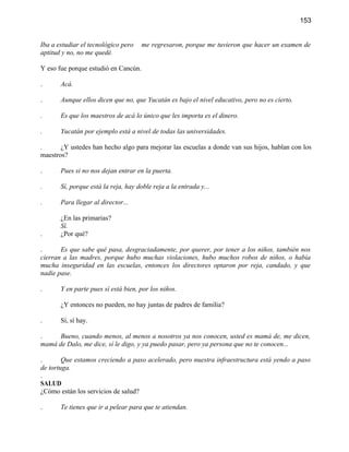 153


Iba a estudiar el tecnológico pero    me regresaron, porque me tuvieron que hacer un examen de
aptitud y no, no me quedé.

Y eso fue porque estudió en Cancún.

.      Acá.

.      Aunque ellos dicen que no, que Yucatán es bajo el nivel educativo, pero no es cierto.

.      Es que los maestros de acá lo único que les importa es el dinero.

.      Yucatán por ejemplo está a nivel de todas las universidades.

.      ¿Y ustedes han hecho algo para mejorar las escuelas a donde van sus hijos, hablan con los
maestros?

.      Pues si no nos dejan entrar en la puerta.

.      Sí, porque está la reja, hay doble reja a la entrada y...

.      Para llegar al director...

       ¿En las primarias?
       Sí.
.      ¿Por qué?

.      Es que sabe qué pasa, desgraciadamente, por querer, por tener a los niños, también nos
cierran a las madres, porque hubo muchas violaciones, hubo muchos robos de niños, o había
mucha inseguridad en las escuelas, entonces los directores optaron por reja, candado, y que
nadie pase.

.      Y en parte pues sí está bien, por los niños.

       ¿Y entonces no pueden, no hay juntas de padres de familia?

.      Sí, sí hay.

.     Bueno, cuando menos, al menos a nosotros ya nos conocen, usted es mamá de, me dicen,
mamá de Dalo, me dice, sí le digo, y ya puedo pasar, pero ya persona que no te conocen...

.       Que estamos creciendo a paso acelerado, pero nuestra infraestructura está yendo a paso
de tortuga.
.
SALUD
¿Cómo están los servicios de salud?

.      Te tienes que ir a pelear para que te atiendan.
 