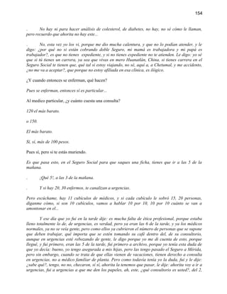 154


.      No hay ni para hacer análisis de colesterol, de diabetes, no hay, no sé cómo le llaman,
pero recuerdo que ahorita no hay este...

.       No, esta vez yo los vi, porque me dio mucha calentura, y que no lo podían atender, y le
digo: ¿por qué no si están cobrando doble Seguro, mi mamá es trabajadora y mi papá es
trabajador?, es que no tienes expediente, y si no tienes expediente no te atienden. Le digo: yo sé
que si tú tienes un carrera, ya sea que vivas en mero Huanatlán, China, si tienes carrera en el
Seguro Social te tienen que, qué tal si estoy viajando, no sé, aquí a, a Chetumal, y me accidento,
¿no me va a aceptar?, que porque no estoy afiliada en esa clínica, es ilógico.

¿Y cuando entonces se enferman, qué hacen?

Pues se enferman, entonces sí es particular...

Al medico particular, ¿y cuánto cuesta una consulta?

120 el más barato.

o 150.

El más barato.

Sí, sí, más de 100 pesos.

Pues sí, pero si te estás muriendo.

Es que pasa esto, en el Seguro Social para que saques una ficha, tienes que ir a las 5 de la
mañana.

.        ¡Qué 5!, a las 3 de la mañana.

.        Y si hay 20, 30 enfermos, te canalizan a urgencias.

Pero escúchame, hay 11 cubículos de médicos, y si cada cubículo le sobró 15, 20 personas,
díganme cómo, si son 10 cubículos, vamos a hablar 10 por 10, 10 por 10 cuánto se van a
amontonar en el...

        Y ese día que yo fui en la tarde dije: es mucha falta de ética profesional, porque estaba
lleno totalmente lo de, de urgencias, es verdad, pero ya eran las 6 de la tarde, y ya los médicos
normales, ya no se veía gente, pero como ellos ya cubrieron el número de personas que se supone
que deben trabajar, qué importa que se estén tomando su café dentro del, de su consultorio,
aunque en urgencias esté rebozando de gente, le digo porque yo me di cuenta de esto, porque
llegué, y fui primero, eran las 5 de la tarde, fui primero a archivo, porque yo tenía esta duda de
que yo decía: bueno, yo tengo asegurada a mis hijas, pero las tengo pasado el Seguro a Mérida,
pero sin embargo, cuando se trata de que ellas vienen de vacaciones, tienen derecho a consulta
en urgencias, no a médico familiar de planta. Pero como todavía tenía yo la duda, fui y le dije:
¿sabe qué?, tengo, no no, checaron, sí sí, ahorita la tenemos que pasar, le dije: ahorita voy a ir a
urgencias, fui a urgencias a que me den los papeles, ah, este, ¿qué consultorio es usted?, del 2,
 