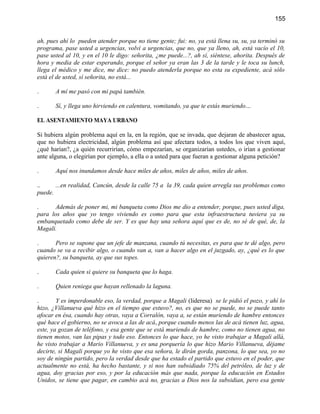 155


ah, pues ahí lo pueden atender porque no tiene gente; fui: no, ya está llena su, su, ya terminó su
programa, pase usted a urgencias, volví a urgencias, que no, que ya lleno, ah, está vacío el 10,
pase usted al 10, y en el 10 le digo: señorita, ¿me puede...?, ah sí, siéntese, ahorita. Después de
hora y media de estar esperando, porque el señor ya eran las 3 de la tarde y le toca su lunch,
llega el médico y me dice, me dice: no puedo atenderla porque no esta su expediente, acá sólo
está el de usted, sí señorita, no está...

.      A mí me pasó con mi papá también.

.      Sí, y llega uno hirviendo en calentura, vomitando, ya que te estás muriendo…

EL ASENTAMIENTO MAYA URBANO

Si hubiera algún problema aquí en la, en la región, que se invada, que dejaran de abastecer agua,
que no hubiera electricidad, algún problema así que afectara todos, a todos los que viven aquí,
¿qué harían?, ¿a quién recurrirían, cómo empezarían, se organizarían ustedes, o irían a gestionar
ante alguna, o elegirían por ejemplo, a ella o a usted para que fueran a gestionar alguna petición?

.      Aquí nos inundamos desde hace miles de años, miles de años, miles de años.

..     ...en realidad, Cancún, desde la calle 75 a la 39, cada quien arregla sus problemas como
puede.

.      Además de poner mi, mi banqueta como Dios me dio a entender, porque, pues usted diga,
para los años que yo tengo viviendo es como para que esta infraestructura tuviera ya su
embanquetado como debe de ser. Y es que hay una señora aquí que es de, no sé de qué, de, la
Magali.

.      Pero se supone que un jefe de manzana, cuando tú necesitas, es para que te dé algo, pero
cuando se va a recibir algo, o cuando van a, van a hacer algo en el juzgado, ay, ¿qué es lo que
quieren?, su banqueta, ay que sus topes.

.      Cada quien si quiere su banqueta que lo haga.

.      Quien reniega que hayan rellenado la laguna.

.       Y es imperdonable eso, la verdad, porque a Magali (lideresa) se le pidió el pozo, y ahí lo
hizo, ¿Villanueva qué hizo en el tiempo que estuvo?, no, es que no se puede, no se puede tanto
afocar en ésa, cuando hay otras, vaya a Corralón, vaya a, se están muriendo de hambre entonces
qué hace el gobierno, no se avoca a las de acá, porque cuando menos las de acá tienen luz, agua,
este, ya gozan de teléfono, y esa gente que se está muriendo de hambre, como no tienen agua, no
tienen motos, van las pipas y todo eso. Entonces lo que hace, yo he visto trabajar a Magali allá,
he visto trabajar a Mario Villanueva, y es una porquería lo que hizo Mario Villanueva, déjame
decirte, si Magali porque yo he visto que esa señora, le dirán gorda, panzona, lo que sea, yo no
soy de ningún partido, pero la verdad desde que ha estado el partido que estuvo en el poder, que
actualmente no está, ha hecho bastante, y si nos han subsidiado 75% del petróleo, de luz y de
agua, doy gracias por eso, y por la educación más que nada, porque la educación en Estados
Unidos, se tiene que pagar, en cambio acá no, gracias a Dios nos la subsidian, pero esa gente
 