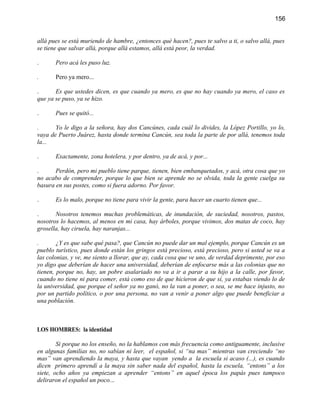 156


allá pues se está muriendo de hambre, ¿entonces qué hacen?, pues te salvo a ti, o salvo allá, pues
se tiene que salvar allá, porque allá estamos, allá está peor, la verdad.

.      Pero acá les puso luz.

.      Pero ya mero...

.      Es que ustedes dicen, es que cuando ya mero, es que no hay cuando ya mero, el caso es
que ya se puso, ya se hizo.

.      Pues se quitó...

.      Yo le digo a la señora, hay dos Cancúnes, cada cuál lo divides, la López Portillo, yo lo,
vaya de Puerto Juárez, hasta donde termina Cancún, sea toda la parte de por allá, tenemos toda
la...

.      Exactamente, zona hotelera, y por dentro, ya de acá, y por...

.      Perdón, pero mi pueblo tiene parque, tienen, bien embanquetados, y acá, otra cosa que yo
no acabo de comprender, porque lo que bien se aprende no se olvida, toda la gente cuelga su
basura en sus postes, como si fuera adorno. Por favor.

.      Es lo malo, porque no tiene para vivir la gente, para hacer un cuarto tienen que...

.      Nosotros tenemos muchas problemáticas, de inundación, de suciedad, nosotros, pastos,
nosotros lo hacemos, al menos en mi casa, hay árboles, porque vivimos, dos matas de coco, hay
grosella, hay ciruela, hay naranjas...

.       ¿Y es que sabe qué pasa?, que Cancún no puede dar un mal ejemplo, porque Cancún es un
pueblo turístico, pues donde están los gringos está precioso, está precioso, pero si usted se va a
las colonias, y ve, me siento a llorar, que ay, cada cosa que ve uno, de verdad deprimente, por eso
yo digo que deberían de hacer una universidad, deberían de enfocarse más a las colonias que no
tienen, porque no, hay, un pobre asalariado no va a ir a parar a su hijo a la calle, por favor,
cuando no tiene ni para comer, está como eso de que hicieron de que sí, ya estabas viendo lo de
la universidad, que porque el señor ya no ganó, no la van a poner, o sea, se me hace injusto, no
por un partido político, o por una persona, no van a venir a poner algo que puede beneficiar a
una población.



LOS HOMBRES: la identidad

        Si porque no los enseño, no la hablamos con más frecuencia como antiguamente, inclusive
en algunas familias no, no sabían ni leer, el español, si “na mas” mientras van creciendo “no
mas” van aprendiendo la maya, y hasta que vayan yendo a la escuela si acaso (...), es cuando
dicen primero aprendí a la maya sin saber nada del español, hasta la escuela, “entons” a los
siete, ocho años ya empiezan a aprender “entons” en aquel época los papás pues tampoco
deliraron el español un poco...
 