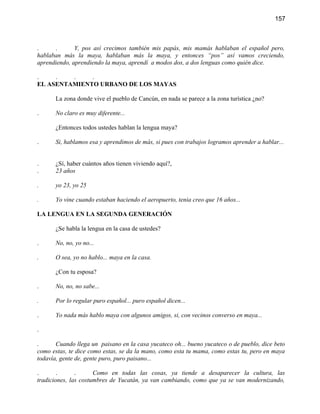 157



.     .       Y, pos así crecimos también mis papás, mis mamás hablaban el español pero,
hablaban más la maya, hablaban más la maya, y entonces “pos” así vamos creciendo,
aprendiendo, aprendiendo la maya, aprendí a modos dos, a dos lenguas como quién dice.

.    .   .    .
EL ASENTAMIENTO URBANO DE LOS MAYAS

       La zona donde vive el pueblo de Cancún, en nada se parece a la zona turística ¿no?

.      No claro es muy diferente...

       ¿Entonces todos ustedes hablan la lengua maya?

.      Si, hablamos esa y aprendimos de más, si pues con trabajos logramos aprender a hablar...


.      ¿Sí, haber cuántos años tienen viviendo aquí?,
.      23 años

.      yo 23, yo 25

.      Yo vine cuando estaban haciendo el aeropuerto, tenia creo que 16 años...

LA LENGUA EN LA SEGUNDA GENERACIÓN

       ¿Se habla la lengua en la casa de ustedes?

.      No, no, yo no...

.      O sea, yo no hablo... maya en la casa.

       ¿Con tu esposa?

.      No, no, no sabe...

.      Por lo regular puro español... puro español dicen...

.      Yo nada más hablo maya con algunos amigos, si, con vecinos converso en maya...

.

.      Cuando llega un paisano en la casa yucateco oh... bueno yucateco o de pueblo, dice beto
como estas, te dice como estas, se da la mano, como esta tu mama, como estas tu, pero en maya
todavía, gente de, gente puro, puro paisano...

.       .      .      Como en todas las cosas, ya tiende a desaparecer la cultura, las
tradiciones, las costumbres de Yucatán, ya van cambiando, como que ya se van modernizando,
 