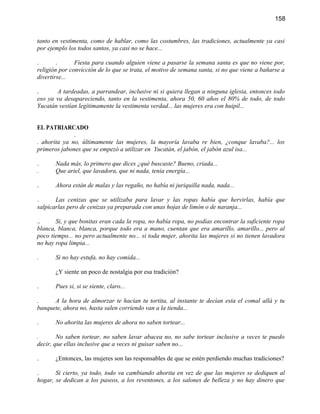 158


tanto en vestimenta, como de hablar, como las costumbres, las tradiciones, actualmente ya casi
por ejemplo los todos santos, ya casi no se hace...

.       .      Fiesta para cuando alguien viene a pasarse la semana santa es que no viene por,
religión por convicción de lo que se trata, el motivo de semana santa, si no que viene a bañarse a
divertirse...

.      A tardeadas, a parrandear, inclusive ni si quiera llegan a ninguna iglesia, entonces todo
eso ya va desapareciendo, tanto en la vestimenta, ahora 50, 60 años el 80% de todo, de todo
Yucatán vestían legítimamente la vestimenta verdad... las mujeres era con huipil...


EL PATRIARCADO
              .
. ahorita ya no, últimamente las mujeres, la mayoría lavaba re bien, ¿conque lavaba?... los
primeros jabones que se empezó a utilizar en Yucatán, el jabón, el jabón azul isa...

.      Nada más, lo primero que dices ¿qué buscaste? Bueno, criada...
.      Que ariel, que lavadora, que ni nada, tenia energía...

.      Ahora están de malas y las regaño, no había ni juriquilla nada, nada...

.      Las cenizas que se utilizaba para lavar y las ropas había que hervirlas, había que
salpicarlas pero de cenizas ya preparada con unas hojas de limón o de naranja...

..     Si, y que bonitas eran cada la ropa, no había ropa, no podías encontrar la suficiente ropa
blanca, blanca, blanca, porque todo era a mano, cuentan que era amarillo, amarillo... pero al
poco tiempo... no pero actualmente no... si toda mujer, ahorita las mujeres si no tienen lavadora
no hay ropa limpia...

.      Si no hay estufa, no hay comida...

       ¿Y siente un poco de nostalgia por esa tradición?

.      Pues si, si se siente, claro...

.     A la hora de almorzar te hacían tu tortita, al instante te decían esta el comal allá y tu
banquete, ahora no, hasta salen corriendo van a la tienda...

.      No ahorita las mujeres de ahora no saben tortear...

.       No saben tortear, no saben lavar abacea no, no sabe tortear inclusive a veces te puedo
decir, que ellas inclusive que a veces ni guisar saben no...

.      ¿Entonces, las mujeres son las responsables de que se estén perdiendo muchas tradiciones?

.      Si cierto, ya todo, todo va cambiando ahorita en vez de que las mujeres se dediquen al
hogar, se dedican a los paseos, a los reventones, a los salones de belleza y no hay dinero que
 